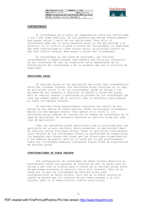51
CORTAFUEGOS
Un cortafuegos es un punto de comprobación entre una red privada
y una o más redes públicas. Es una pasarela que decide selectivamente
qué pueden entrar o salir de una red privada. Para ello, el
cortafuegos debe ser la única pasarela entre la red que protege y el
exterior. Si el tráfico no pasa a través del cortafuegos, la seguridad
que éste suministrada no tiene ningún valor. Un principio básico es
que todo tráfico externo debe pasar a través del cortafuegos.
El cortafuegos es una clase de enrutador, que funciona
interceptando e inspeccionando cada paquete que entra por cualquiera
de sus interfaces de red. La inspección varia dependiendo de la
sofisticación del cortafuegos y de lo exigente que sea la política de
seguridad.
SERVIDORES PROXI
Un servidor proxy es una aplicación que actúa como intermediario
entre dos sistemas finales. Los servidores proxy funcionan en la capa
de aplicación (nivel 7) de los cortafuegos, donde se obliga a los
extremos de una conexión a canalizar la sesión a través del proxy.
Esto se realiza creando y ejecutando un proceso en los cortafuegos que
crea una imagen espejo de un servicio como si estuviera ejecut ándose
en todos los equipos finales.
Un servidor Proxy esencialmente convierte una sesión de dos
partes en una sesión de cuatro partes, donde los procesos intermedios
emulan los dos equipos reales. Como operan en el nivel 7, los
servidores proxy también se conocen con el nombre de cortafuegos de la
capa de aplicación. Es necesario ejecutar un servicio proxy por cada
tipo de aplicación.
Como los servidores proxy centralizan toda la actividad para una
aplicación en un solo servidor, éstos presentan la oportunidad ideal
de realizar varias funciones útiles. Tener la aplicación ejecutándose
justo delante de los cortafuegos ofrece la oportunidad de inspeccionar
los paquetes para buscar más cosas que las direcciones origen/destino
y los números de puerto. Esta es la razón por la que prácticamente
todos los cortafuegos modernos incorporan alguna forma de arquitectura
de servidor proxy.
CONFIGURACIONES DE DOBLE TARJETA
Una configuración de cortafuegos de doble tarjeta desactiva el
enrutamiento entre las tarjetas de interfaz de red. Al hacer esto se
obliga a que todo el tráfico pase a través de un servidor proxy antes
de que pueda enrutarse al exterior hacia otra interfaz. Ésta es la
razón por la que los cortafuegos de servidor proxy usan
configuraciones de doble tarjeta. Otro uso de la doble tarjeta es
cuando se quiere que los usuarios de dos redes accedan a un solo
recurso, pero no se desea enrutar tráfico entre ellos.
PDF created with FinePrint pdfFactory Pro trial version http://www.fineprint.com
 