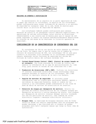52
REGISTRO DE EVENTOS Y NOTIFICACIÓN
El mantenimiento de un registro es un parte importante de todo
el papel que realiza un cortafuegos. La mayoría de los cortafuegos
pueden configurarse para cargar información de registro a un servidor
de seguridad en cualquier lugar de la red, donde se analiza para
conocer mejor la política de seguridad de empresa.
Los cortafuegos también pueden configurarse para generar
mensajes de alerta si se sobrepasan ciertos umbrales especificados. En
operaciones de red más sofisticadas, estas alertas se direccionan
inmediatamente a una consola que se maneja para que el equipo de red
pueda responder al evento con algunas medidas(normalmente desactivando
la interfaz de red donde se ha realizado la violación aparente de
seguridad).
CONFIGURACIÓN DE LA CARACTERÍSTICA DE CORTAFUEGOS DEL IOS
El cortafuegos de IOS es una opción de valor añadido al software
IOS de Cisco. Se compra como lo que se conoce con el nombre de
conjunto de características de IOS. Los cortafuegos IOS se usan para
convertir un enrutador Cisco estándar en un cortafuegos realmente
robusto añadiendo varias funciones de seguridad por encima del
filtrado de tráfico básico del software estándar IOS:
• Context-Based Access Control (CBAC) (Control de acceso basado en
el contexto). Una forma avanzada de filtrado de tráfico que
examina la información de la capa de aplicación(nivel 7), como
http, para conocer el estado de las conexiones TCO o UDP.
• Traducción de direcciones (PAT y NAT). Disfraza las direcciones
IP internas insertando direcciones origen disfrazadas sobre
paquetes enviados al exterior de los cortafuegos. PAT y NAT
ocultan la topología interna de la red a los hackers.
• Soporte de servidor de seguridad. El enrutador puede
configurarse como un cliente para servidores TACACS+, RADIUS o
servidores de seguridad Kerberos, donde el nombre de los
usuarios y las contraseñas pueden almacenarse en una clase de
base de datos de servidor de autenticación de usuarios.
• Detección de ataque por denegación de servicio. Detecta los
patrones de tráfico característicos de los llamados ataques por
denegación de servicio y envían mensajes de alerta. (Los ataques
por denegación de servicio intentan denegar servicio inundando
una red con peticiones de servicio, como comando de correo
electrónico ilegales o mensajes electrónicos infinitos.)
• Bloqueo Java. La habilidad de bloquear mensajes Java de forma
selectiva desde una red(los subprogramas Java son programas que
pueden descargar y que funcionan por sí mismos; se pueden
programar para herir cualquier equipo que tenga la fatal idea de
ejecutarlos).
PDF created with FinePrint pdfFactory Pro trial version http://www.fineprint.com
 