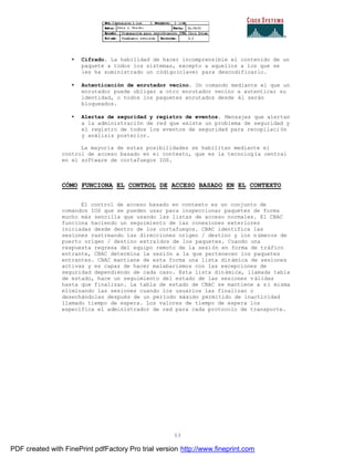 53
• Cifrado. La habilidad de hacer incomprensible el contenido de un
paquete a todos los sistemas, excepto a aquellos a los que se
les ha suministrado un código(clave) para descodificarlo.
• Autenticación de enrutador vecino. Un comando mediante el que un
enrutador puede obligar a otro enrutador vecino a autenticar su
identidad, o todos los paquetes enrutados desde él serán
bloqueados.
• Alertas de seguridad y registro de eventos. Mensajes que alertan
a la administración de red que existe un problema de seguridad y
el registro de todos los eventos de seguridad para recopilaci ón
y análisis posterior.
La mayoría de estas posibilidades se habilitan mediante el
control de acceso basado en el contexto, que es la tecnolog ía central
en el software de cortafuegos IOS.
CÓMO FUNCIONA EL CONTROL DE ACCESO BASADO EN EL CONTEXTO
El control de acceso basado en contexto es un conjunto de
comandos IOS que se pueden usar para inspeccionar paquetes de forma
mucho más sencilla que usando las listas de acceso normales. El CBAC
funciona haciendo un seguimiento de las conexiones exteriores
iniciadas desde dentro de los cortafuegos. CBAC identifica las
sesiones rastreando las direcciones origen / destino y los n úmeros de
puerto origen / destino extraídos de los paquetes. Cuando una
respuesta regresa del equipo remoto de la sesión en forma de tráfico
entrante, CBAC determina la sesión a la que pertenecen los paquetes
entrantes. CBAC mantiene de esta forma una lista dinámica de sesiones
activas y es capaz de hacer malabarismos con las excepciones de
seguridad dependiendo de cada caso. Esta lista dinámica, llamada tabla
de estado, hace un seguimiento del estado de las sesiones v álidas
hasta que finalizan. La tabla de estado de CBAC se mantiene a s í misma
eliminando las sesiones cuando los usuarios las finalizan o
desechándolas después de un período máximo permitido de inactividad
llamado tiempo de espera. Los valores de tiempo de espera los
especifica el administrador de red para cada protocolo de transporte.
PDF created with FinePrint pdfFactory Pro trial version http://www.fineprint.com
 