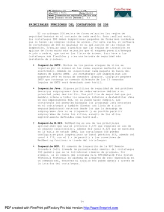 54
PRINCIPALES FUNCIONES DEL CORTAFUEGOS DE IOS
El cortafuegos IOS mejora de forma selectiva las reglas de
seguridad basadas en el contexto de cada sesión. Para realizar esto,
los cortafuegos IOS deben inspeccionar paquetes de forma más cuidadosa
que lo hacen las simples listas de acceso. Por esta razón, el software
de cortafuegos de IOS es granular en su aplicación de las reglas de
inspección. Granular aquí significa que las reglas de inspección se
aplican de forma mucho más selectiva que el esquema permitir/denegar
<<todo o nada>>, que usa en las listas de acceso. Esto hace a los
cortafuegos más flexibles y crea una barrera de seguridad más
resistente de piratear.
• Inspección SMTP. Muchos de los peores ataques de virus se
inyectan por sí mismos en las redes seguras mediante el correo
electrónico. Además de inspeccionar cada paquete en busca del
número de puerto SMTP, los cortafuegos IOS inspeccionan los
paquetes SMTP en busca de comandos ilegales. Cualquier paquete
SMTP que contenga un comando diferente de los 15 comandos
legales de SMTP será desechado como hostil.
• Inspección Java. Algunas políticas de seguridad de red prohíben
descargar subprogramas Java de redes externas debido a su
potencial poder destructivo. Una política de seguridad que por
mandato ordena a todos los usuarios internos a deshabilitar Java
en sus exploradores Web, no se puede hacer cumplir. Los
cortafuegos IOS permiten bloquear los programas Java entrantes
en el cortafuegos y también diseñar una lista de sitios
seguros(amistosos) externos desde los que la descarga de
subprogramas Java no se bloqueará (p es posible permitir
subprogramas de todos los sitios, excepto de los sitios
explícitamente definidos como hostiles).
• Inspección H.323. NetMeeting es una de las principales
aplicaciones que usa el protocolo H.323 que requiere el uso de
un segundo canal(sesión), además del canal H.323 que se mantiene
en la tabla de estado CBAC. Los cortafuegos IOS pueden
configurarse para inspeccionar un canal genérico TCP, además del
canal H.323, con el fin de permitir a las conexiones de
NetMeeting funcionar a través del cortafuegos.
• Inspección RCP. El comando de inspección de la RPC(Remote
Procedure Call; Llamada de procedimiento remoto) del cortafuegos
IOS permite que se le introduzcan números de programa. Por
ejemplo, si el número del programa para NFS(Network File System
Protocol; Protocolo de sistema de archivos de red) especifica en
un comando RPC, entonces el tráfico NFS puede operar a través de
la interfaz del cortafuegos.
PDF created with FinePrint pdfFactory Pro trial version http://www.fineprint.com
 