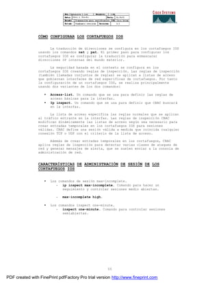 55
CÓMO CONFIGURAR LOS CORTAFUEGOS IOS
La traducción de direcciones se configura en los cortafuegos IOS
usando los comandos nat y pat. El primer paso para configurar los
cortafuegos IOS es configurar la traducción para enmascarar
direcciones IP internas del mundo exterior.
La seguridad basada en el contexto se configura en los
cortafuegos IOS creando reglas de inspección. Las reglas de inspección
(también llamadas conjuntos de reglas) se aplican a listas de acceso
que gobiernan interfaces de red específicas de cortafuegos. Por tanto
la configuración de un cortafuegos IOS, se realiza principalmente
usando dos variantes de los dos comandos:
• Access-list. Un comando que se usa para definir las reglas de
acceso básicas para la interfaz.
• Ip inspect. Un comando que se usa para definir que CBAC buscará
en la interfaz.
La lista de acceso especifica las reglas normales que se aplican
al tráfico entrante en la interfaz. Las reglas de inspección CBAC
modifican dinámicamente las listas de acceso según sea necesario para
crear entradas temporales en los cortafuegos IOS para sesiones
válidas. CBAC define una sesión válida a medida que coincida cualquier
conexión TCP o UDP con el criterio de la lista de acceso.
Además de crear entradas temporales en los cortafuegos, CBAC
aplica reglas de inspección para detectar varias clases de ataques de
red y generar mensajes de alerta, que se suelen enviar a la consola de
administración de red.
CARACTERÍSTICAS DE ADMINISTRACIÓN DE SESIÓN DE LOS
CORTAFUEGOS IOS
• Los comandos de sesión max-incomplete.
- ip inspect max-incomplete. Comando para hacer un
seguimiento y controlar sesiones medio abiertas.
- max-incomplete high.
• Los comandos inspect one-minute.
- inspect one-minute. Comando para controlar sesiones
semiabiertas.
PDF created with FinePrint pdfFactory Pro trial version http://www.fineprint.com
 