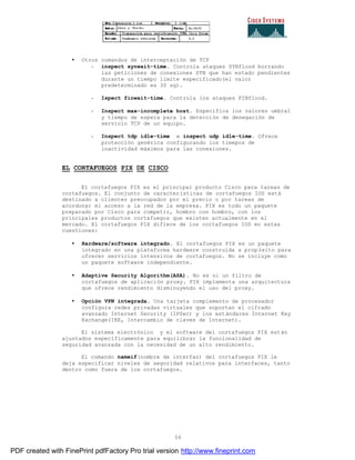 56
• Otros comandos de interceptación de TCP
- inspect synwait-time. Controla ataques SYNflood borrando
las peticiones de conexiones SYN que han estado pendientes
durante un tiempo limite especificado(el valor
predeterminado es 30 sg).
- Ispect finwait-time. Controla los ataques FINflood.
- Inspect max-incomplete host. Especifica los valores umbral
y tiempo de espera para la detección de denegación de
servicio TCP de un equipo.
- Inspect tdp idle-time e inspect udp idle-time. Ofrece
protección genérica configurando los timepos de
inactividad máximos para las conexiones.
EL CORTAFUEGOS PIX DE CISCO
El cortafuegos PIX es el principal producto Cisco para tareas de
cortafuegos. El conjunto de características de cortafuegos IOS está
destinado a clientes preocupados por el precio o por tareas de
acordonar el acceso a la red de la empresa. PIX es todo un paquete
preparado por Cisco para competir, hombro con hombro, con los
principales productos cortafuegos que existen actualmente en el
mercado. El cortafuegos PIX difiere de los cortafuegos IOS en estas
cuestiones:
• Hardware/software integrado. El cortafuegos PIX es un paquete
integrado en una plataforma hardware construida a propósito para
ofrecer servicios intensivos de cortafuegos. No se incluye como
un paquete software independiente.
• Adaptive Security Algorithm(ASA). No es ni un filtro de
cortafuegos de aplicación proxy. PIX implementa una arquitectura
que ofrece rendimiento disminuyendo el uso del proxy.
• Opción VPN integrada. Una tarjeta complemento de procesador
configura redes privadas virtuales que soportan el cifrado
avanzado Internet Security (IPSec) y los estándares Internet Key
Exchange(IKE, Intercambio de claves de Internet).
El sistema electrónico y el software del cortafuegos PIX están
ajustados específicamente para equilibrar la funcionalidad de
seguridad avanzada con la necesidad de un alto rendimiento.
El comando nameif(nombre de interfaz) del cortafuegos PIX le
deja especificar niveles de seguridad relativos para interfaces, tanto
dentro como fuera de los cortafuegos.
PDF created with FinePrint pdfFactory Pro trial version http://www.fineprint.com
 