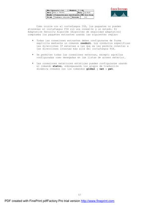 57
Como ocurre con el cortafuegos IOS, los paquetes no pueden
atravesar el cortafuegos PIX sin una conexión y un estado. El
Adaptative Security Algorihm (Algoritmo de seguridad adaptativo)
comprueba los paquetes entrantes usando las siguientes reglas:
• Todas las conexiones entrantes deben configurarse de forma
explícita mediante un comando conduit. Los conductos especifican
las direcciones IP externas a las que se les permite conectar a
las direcciones internas más allá del cortafuegos PIX.
• Se permiten todas las conexiones externas, excepto aquéllas
configuradas como denegadas en las listas de acceso exterior.
• Las conexiones exteriores estáticas pueden configurarse usando
el comando static, sobrepasando los grupos de traducción
dinámica creados con los comandos global y nat o pat.
PDF created with FinePrint pdfFactory Pro trial version http://www.fineprint.com
 