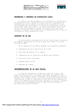 59
ENSAMBLADO Y CABLEADO DE DISPOSITIVO CISCO
El objetivo de este documento es la instalación y configuración
de dispositivos Cisco. Aunque hay muchos servicios y parámetros de
configuración que son comunes a la mayoría de los productos Cisco,
este documento esta centrado en los productos de gama baja, como las
series 1600, 2600, 400 y 3600, o las series de switches 1900 y 2820.
En este capitulo aprenderá a cablear los dispositivos Cisco para
conseguir la debida conectividad entre los dispositivos de la red, y a
configurar el propio dispositivo Cisco.
CABLEADO DE LA LAN
La interconexión de dispositivos de red tienen lugar a través de
un cableado estructurado de la red de área local (LAN) y la red de
área amplia (WAN).
En el cableado de una LAN se examinan los siguientes elementos:
• Implementación de la capa física de la LAN.
• Situación de Ethernet en el campus.
• Comparación de los requisitos de medios para Ethernet.
• Distinción entre conectores.
• Implementación de UTP.
• Cableado del campus.
IMPLEMENTACIONES DE LA CAPA FÍSICA.
El tema del cableado de la LAN tiene lugar en la Capa 1 del
modelo de referencia OSI. Hay muchas topologías que soportan LAN y
muchos tipos de medios físicos diferentes. Este documento se centra en
Ethernet como conexión física y de enlace de datos para muchas de las
conexiones de la LAN; en consecuencia, gran parte de este apartado se
basa en los aspectos físicos de dicha topología. La figura 2.1 muestra
un subconjunto de implementaciones de capa física que pueden ser
aplicados para soportar Ethernet
PDF created with FinePrint pdfFactory Pro trial version http://www.fineprint.com
 