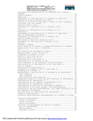 6
SUBCOMANDOS DE CONFIGURACION DE LAS INTERFACES FAST ETHERNET Y
ETHERNET......................................................... 148
GIGABIT ETHERNET................................................. 149
TOKEN RING....................................................... 149
SUBCOMANDOS DE CONFIGURACIÓN DE LA INTERFAZ DE TOKEN RING........ 150
INTERFAZ DE DATOS DITRIBUIDOS POR FIBRA.......................... 150
TECNOLOGÍAS DE REDES DE AREA AMPLIA Y REDES DE ACCESO TELEFONICO. 151
HIGH-LEVEL DATA LINK CONTROL..................................... 153
PROTOCOLO PUNTO A PUNTO.......................................... 153
SUBCOMANDOS DE CONFIGURACIÓN DE LA INTERFAZ DE PPP............... 154
X-25............................................................. 154
SUBCOMADOS DE CONFIGURACIÓN DE LA INTERFAZ DE X-25............... 155
FRAME RELAY...................................................... 156
SUBCOMANDOS DE CONFIGURACIÓN DE LA INTERFAZ DE FRAME RELAY....... 157
MODO DE TRANSFERENCIA ASÍNCRONO.................................. 158
SUBCOMANDOS DE CONFIGURACIÓN DE LA INTERFAZ ATM.................. 160
LINEA DE ABONADO DIGITAL......................................... 160
RED DIGITAL DE SERVICIOS INTEGRADOS (RDSI)....................... 161
SUBCOMANDOS DE CONFIGURACION DE INTERFAZ DE RDSI................. 161
SPOOFING......................................................... 163
RESUMEN DE COMANDOS.............................................. 163
TCP/IP PROTOCOLO DE CONTROL DE TRANSMISION/PROTOCOLO DE INTERNET. 164
GENERALIDADES DE LA CAPA DE TRANSPORTE........................... 165
TCP:............................................................. 165
UDP (PROTOCOLO DE DATAGRAMA DE USUARIO).......................... 165
ESTABLECIMIENTO DE UNA CONEXIÓN TCP.............................. 168
INTERCAMBIO DE SEÑALES A 3 VIAS.................................. 168
CONTROL DE FLUHO PARA TCP/UDP.................................... 169
PRINCIPIOS BÁSICOS DE TCP/IP..................................... 170
CONFIGURACIÓN DE DIRECCIONES IP.................................. 171
CONFIGURACION DE LA INTERFAZ DE LAN.............................. 172
DIRECCIONAMIENTO DE LAS INTERFACES DE WAN MULTIPUNTO............. 174
VERIFICACIÓN DE LA CONFIGURACIÓN DE LAS DIRECCIONES IP........... 177
CAPA DE INTERNET................................................. 179
CONFIGURACIÓN DE DIRECCIONES IP.................................. 180
ASIGANACION DE NOMBRES DE HOST A DIRECCIONES IP.................. 181
DETERMINACIÓN DE ROUTAS IP....................................... 181
MANTENIMIENTO Y VERIFICACIÓN DE LA INFORMACIÓN DE ENRUTAMIENTO... 182
RUTAS ESTÁTICAS ................................................ 182
RUTAS DINÁMICAS ................................................ 182
HABILITACIÓN DE RUTAS ESTÁTICAS ................................ 182
APRENDIZAJE DINÁMICO DE RUTAS MEDIANTE PROTOCOLOS DE ENRUTAMIENTO 184
CONFIGURACIÓN DEL ENRUTAMIENTO IP................................ 185
CONFIGURACIÓN DE LOS COMANDOS DE ENRUTAMIENTO DE IP.............. 186
CONFIGURACION DEL ENRUTAMIENTO ESTÁTICO.......................... 188
CONFIGURACIÓN DE PROTOCOLOS DE ENRUTAMIENTO DINAMICO............. 189
CONFIGURACIÓN DE LAS RUTAS RESUMEN Y LAS PREDETERMINADAS......... 190
ASIGNACION DE UNA RUTA PREDETERMINADA A UNA SUBRED DESCONOCIDA DE UNA
RED CONECTADA DIRECTAMENTE....................................... 194
VERIFICACIÓN DE LA CONFIGURACIÓN DEL ENRUTAMIENTO IP............. 195
DISTANCIA ADMINISTRATIVA......................................... 195
DISTANCIAS ADMINISTRATIVAS PREDETERMINADAS DEL SOFTWARE IOS ACTUAL.
................................................................. 196
DISTANCIA ADMINISTRATIVA......................................... 197
VECTOR DE DISTANCIA: ........................................... 198
ESTADO DE ENLACE: .............................................. 198
HÍBRIDO EQUILIBRADO: ........................................... 198
PROTOCOLOS DE ENRUTAMIENTO POR VECTOR DE DISTANCIA............... 198
BUCLE DE ENRUTAMIENTO. ......................................... 200
MÉTRICA MÁXIMA: ................................................ 200
HORIZONTE DIVIDIDO: ............................................ 200
PDF created with FinePrint pdfFactory Pro trial version http://www.fineprint.com
 