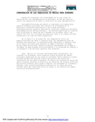 62
COMAPARACIÓN DE LOS REQUISITOS DE MEDIOS PARA ETHERNET
Además De considerar las necesidades de la red, antes de
dedicarse por una implementación de Ethernet, se han de tener en
cuenta los requisitos de medio y conectores de cada implementaci ón.
Las especificaciones de cables y conectores utilizados para
soportar Ethernet provienen del conjunto de estándares de la
Electronic Industries Association y de la más recientes
Telecommunications Industry Association (EIA/TIA) Commercial Building
Telecommunications Wiring Standars. La EIA/TIA especifica un conector
tipo Rj-45 para el cable de par trenzado sin blindaje (UTP). Las
letras “Rj” son las iniciales de registrer jack, y el número 45 hace
referencia a un tipo de cable específico.
En la Tabla 2.2 se puede ver una comparación entre las
especificaciones de cable y conector para las implementaciones de
Ethernet más populares. La diferencia más importante a observar aquí
es el medio utilizado para Ethernet 10 Mbps y Ethernet 100 Mbps.
En las redes de hoy día, donde se combinan necesidades de 10 Mbps y
100 Mbps, se debe atender prioritariamente a la necesidad de cambiar a
la Categoría 5 de UTP para soportar Fast Ethernet.
Como implica el acrónimo UTP(unahielded twisted-pair, par
trenzado sin blindaje), esta conexión consta de pares de cables
trenzados, embutidos en una funda no blindada. Estos cables no tienen
blindaje porque UTP obtiene toda su protección del efecto de
cancelación de los pares trenzados. El efecto de cancelación mutua del
cable trenzado minimiza la absorción de radiación de energía eléctrica
del entorno próximo. Esto ayuda a reducir los problemas al transmitir
señales, como cruces(interferencia métrica en un cable que está
situado cerca del cable que envía la señal) y los efectos de campos
eléctricos próximos(ruido).
PDF created with FinePrint pdfFactory Pro trial version http://www.fineprint.com
 