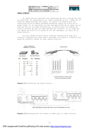65
CABLE DIRECTO
Un cable directo mantiene las conexiones de pin a través de todo
su recorrido. En consecuencia, el cable conectado al pin 1 debe ser el
mismo en ambos extremos del cable. La figura 2.5 muestra que los
conectores Rj-45 en ambos extremos presentan todos los hilos en el
mismo orden. Si se sostienen los dos extremos RJ-45 de un cable uno al
lado de otro en la misma orientación, se verán todos los cables de
color(o hileras de pin) en cada extremo del conector. Si el orden de
los cables de color es el mismo en los dos extremos, se trata de un
cable directo.
Utilice cables directos para conectar dispositivos como PC o
routers a dispositivos como hubs o switches. La figura 2.6 muestra las
guías de conexión cuando se usan cables directos.
Figura 2.5 Conexiones de cable directo.
Figura 2.6 Determinación de cuándo se debe usar un cable directo.
PDF created with FinePrint pdfFactory Pro trial version http://www.fineprint.com
 