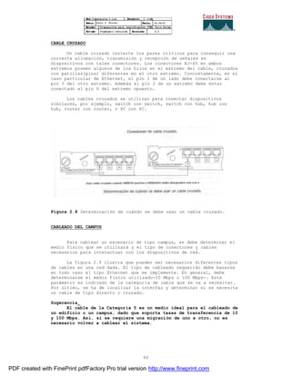 66
CABLE CRUZADO
Un cable cruzado invierte los pares críticos para conseguir una
correcta alineación, transmisión y recepción de señales en
dispositivos con tales conectores. Los conectores RJ-45 en ambos
extremos poseen algunos de los hilos en el extremo del cable, cruzados
con patillas(pins) diferentes en el otro extremo. Concretamente, en el
caso particular de Ethernet, el pin 1 de un lado debe conectarse al
pin 3 del otro extremo. Además el pin 2 de un extremo debe estar
conectado al pin 6 del extremo opuesto.
Los cables cruzados se utilizan para conectar dispositivos
similares, por ejemplo, switch con switch, switch con hub, hub con
hub, router con router, o PC con PC.
Figura 2.8 Determinación de cuándo se debe usar un cable cruzado.
CABLEADO DEL CAMPUS
Para cablear un escenario de tipo campus, se debe determinar el
medio físico que se utilizará y el tipo de conectores y cables
necesarios para interactuar con los dispositivos de red.
La figura 2.9 ilustra que pueden ser necesarios diferentes tipos
de cables en una red dada. El tipo de cableado requerido debe basarse
en todo caso el tipo Ethernet que se implemente. En general, debe
determinarse el medio físico utilizado-10 Mbps o 100 Mbps-. Este
parámetro es indicado de la categoría de cable que se va a necesitar.
Por último, se ha de localizar la interfaz y determinar si se necesita
un cable de tipo directo o cruzado.
Sugerencia_
El cable de la Categoría 5 es un medio ideal para el cableado de
un edificio o un campus, dado que soporta tasas de transferencia de 10
y 100 Mbps. Así, si se requiere una migración de uno a otro, no es
necesario volver a cablear el sistema.
PDF created with FinePrint pdfFactory Pro trial version http://www.fineprint.com
 