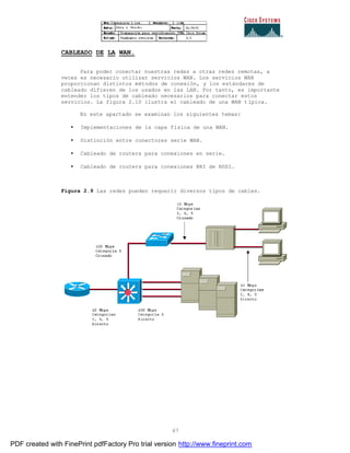 67
CABLEADO DE LA WAN.
Para poder conectar nuestras redes a otras redes remotas, a
veces es necesario utilizar servicios WAN. Los servicios WAN
proporcionan distintos métodos de conexión, y los estándares de
cableado difieren de los usados en las LAN. Por tanto, es importante
entender los tipos de cableado necesarios para conectar estos
servicios. La figura 2.10 ilustra el cableado de una WAN típica.
En este apartado se examinan los siguientes temas:
• Implementaciones de la capa física de una WAN.
• Distinción entre conectores serie WAN.
• Cableado de routers para conexiones en serie.
• Cableado de routers para conexiones BRI de RDSI.
Figura 2.9 Las redes pueden requerir diversos tipos de cables.
PDF created with FinePrint pdfFactory Pro trial version http://www.fineprint.com
 