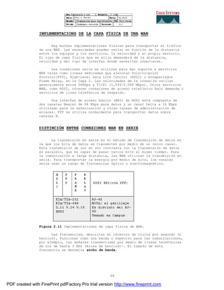68
IMPLEMENTACIONS DE LA CAPA FÍSICA DE UNA WAN
Hay muchas implementaciones físicas para transportar el tráfico
de una WAN. Las necesidades pueden variar en función de la distancia
entre los equipos y los servicios, la velocidad y el propio servicio.
El tipo de capa física que se elija dependerá de la distancia,
velocidad y del tipo de interfaz donde necesiten conectarse.
Las conexiones serie se utilizan para dar soporte a servicios
WAN tales como líneas dedicadas que ejecutan Poin-to-point
Protocol(PPP), High-Level Data Link Control (HDLC) o encapsulados
Frame Relay, en la Capa 2. Las velocidades de la conexión oscilan
generalmente entre 56Kbps y T1/E1 (1,544/2.048 Mbps). Otros servicios
WAN, como RDSI, ofrecen conexiones de acceso telefónico bajo demanda o
servicios de línea telefónica de respaldo.
Una interfaz de acceso básico (BRI) de RDSI está compuesta de
dos canales Bearer de 64 Kbps para datos y un canal Delta a 16 Kbps
utilizado para la señalización y otras tareas de administración de
enlaces. PPP se utiliza normalmente para transportar datos sobre
canales B.
DISTINCIÓN ENTRE CONEXIONES WAN EN SERIE
La transmisión en serie es el método de transmisión de datos en
la que los bits de datos se transmiten por medio de un único canal.
Esta transmisión de uno en uno contrasta con la transmisión de datos
en paralelo, que es capaz de pasar varios bits al mismo tiempo. Para
la comunicación a larga distancia, las WAN utilizan la transmisión en
serie. Para transportar la energía por medio de bits, los canales
serie usan un rango de frecuencias óptico o electromagnético.
Figura 2.11 Implementaciones de capa física de WAN.
Las frecuencias, descritas en términos de ciclos por segundo (o
hercios), funcionan como una banda o espectro para las comunicaciones,
por ejemplo, las señales transmitidas por medio de líneas telefónicas
de voz de hasta 3 KHz (miles de hercios)-. El tamaño de esta
frecuencia se denomina ancho de banda.
PDF created with FinePrint pdfFactory Pro trial version http://www.fineprint.com
 
