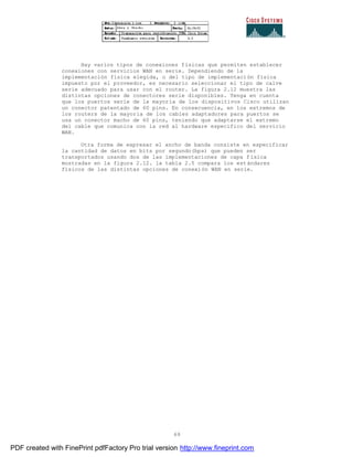 69
Hay varios tipos de conexiones físicas que permiten establecer
conexiones con servicios WAN en serie. Dependiendo de la
implementación física elegida, o del tipo de implementación física
impuesto por el proveedor, es necesario seleccionar el tipo de calve
serie adecuado para usar con el router. La figura 2.12 muestra las
distintas opciones de conectores serie disponibles. Tenga en cuenta
que los puertos serie de la mayoría de los dispositivos Cisco utilizan
un conector patentado de 60 pins. En consecuencia, en los extremos de
los routers de la mayoría de los cables adaptadores para puertos se
usa un conector macho de 60 pins, teniendo que adaptarse el extremo
del cable que comunica con la red al hardware especifico del servicio
WAN.
Otra forma de expresar el ancho de banda consiste en especificar
la cantidad de datos en bits por segundo(bps) que pueden ser
transportados usando dos de las implementaciones de capa física
mostradas en la figura 2.12. la tabla 2.5 compara los estándares
físicos de las distintas opciones de conexión WAN en serie.
PDF created with FinePrint pdfFactory Pro trial version http://www.fineprint.com
 