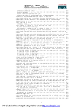 7
ENVENENAMIENTO DE RUTAS: ....................................... 200
TEMPORIZADORES: ................................................ 200
ACTUALIZACIONES DESENCADENADAS: ................................ 200
TEMPORIZACIONES Y ACTUALIZACIONES DESENCADENADAS: .............. 200
PROTOCOLOS DE ENRUTAMIENTO DE ESTADO DE ENLACE................... 201
CONFIGURACION DE LOS PROTOCOLOS DE ENRUTAMIENTO IP............... 202
CONFIGURACIÓN DEL PROTOCOLO DE INFORMACIÓN DE ENRUTAMIENTO....... 206
HABILITACIÓN DE RIP.............................................. 207
HABILITACIÓN DE IGRP............................................. 208
MÉTRICAS IGRP. ................................................. 209
EQUILIBRADO DE CARGA DE COSTE DESIGUAL EN IGRP................... 209
PROCESO DE ENRUTAMIENTO IGRP. .................................. 210
EQUIIBRADO / COMPARTICIÓN DE CARGA EN IGRP ..................... 210
VERIFICACIÓN DE LA INFORMACIÓN DE ENRUTAMIENTO................... 210
CONFIGURACIÓN DEL PROTOCOLO DE ENRUTAMIENTO DE GATEWAY INTERIOR DE
CISCO............................................................ 211
CONFIGURACIÓN DEL PROTOCOLO PRIMERO LA RUTA MÁS CORTA............ 212
CONFIGURACIÓN DEL PROTOCOLO DE ENRUTAMIENTO DE GATEWAY INTERIOR
MEJORADO IP DE CISCO............................................. 215
CONFIGURACIÓN DEL PROTOCOLO DE GATEWAY FRONTERIZO................ 217
ADMINISTRACIÓN DE LA INFORMACIÓN DEL PROTOCOLO DE ENRUTAMIENTO
DINÁMICO......................................................... 221
VISUALIZACIÓN DE LA INFORMACIÓN DEL PROTOCOLO DE ENRUTAMIENTO
DINÁMICO......................................................... 224
COMANDOS EJECUTABLES DE IOS PARA EIGRP........................... 224
CONFIGURACIÓN DE LOS FILTROS IP A TRAVÉS DE LISTAS DE ACCESO..... 226
ADMINISTRACION BASICA DEL TRAFICO IP MEDIANTE LISTAS DE ACCESO... 226
LISTAS DE ACCESO ESTÁNDAR ...................................... 227
LISTAS DE ACCESO EXTENDIDAS .................................... 227
LISTAS DE ACCESO DE ENTRADA .................................... 227
LISTAS DE ACCESO DE SALIDA ..................................... 227
OPERATIVIDAD DE LAS LISTAS DE ACCESO ........................... 228
PRUEBA DE CONDICIONES EN LISTAS DE ACCESO........................ 228
IMPLEMENTACIÓN DE LISTAS DE ACCESO............................... 229
COMANDOS BASICOS DE LISTAS DE ACCESO............................. 230
LISTAS DE ACCESO TCP/IP.......................................... 230
ELIMINAR UNA LISTA DE ACCESO DE UNA INTERFAZ..................... 232
CONTROL DE ACCESO VTY............................................ 232
COMO APLICAR UNA LISTA DE ACCESO ESTÁNDAR A LOS PUERTOS TELNET... 232
LISTAS DE ACCESO IP EXTENDIDAS................................... 233
CONFIGURACION DE UNA LISTA DE ACCESO EXTENDIDA................... 234
LISTAS DE ACCESO IP CON NOMBRE................................... 235
CREAR Y ACTIVAR UNA LISTA DE ACCESO IP CON NOMBRE................ 235
DIRECTRICES PARA LA IMPLEMENTACION DE LISTAS DE ACCESO ESTANDAR,
EXTENDIDAS Y CON NOMBRE.......................................... 235
VERIFICACION Y CONTROL DE LISTAS DE ACCESO....................... 236
DEFINICIÓN DE LAS LISTAS DE ACCESO............................... 236
APLICACIÓN de listas de acceso................................... 239
CONFIGURACIÓN DE LOS SERVICIOS BÁSICOS DE ACCESO TELEFONICO POR IP.
................................................................. 240
CONFIGURACIÓN DE ACCESO TELEFÓNICO ASÍNCRONO..................... 241
CONEXIONES RDSI(ISDN)............................................ 249
VERIFICACIÓN DE LA CONECTIVIDAD IP Y SOLUCION DE PROBLEMAS....... 253
¿EL ENLACE ESTA OPERATIVO? ..................................... 253
COMANDO PING..................................................... 254
DIFERENTES CARACTERES DE RESPUESTA QUE SE PUEDEN RECIBIR COMO
RESULTADO DE UN PING. .......................................... 255
COMANDOS DEBUG PARA IP........................................... 258
CONFIGURACIÓN DE LOS SERVICIOS DE DENOMINACIÓN DE DOMINIO........ 259
REENVÍO DE DIFUSIÓN IP........................................... 260
ASIGNACIÓN DE DIRECCIONES DINÁMICAS CON UN SERVIDOR DCHP DE IOS.. 262
PDF created with FinePrint pdfFactory Pro trial version http://www.fineprint.com
 