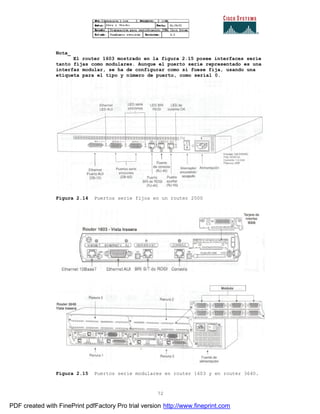 72
Nota_
El router 1603 mostrado en la figura 2.15 posee interfaces serie
tanto fijas como modulares. Aunque el puerto serie representado es una
interfaz modular, se ha de configurar como si fuese fija, usando una
etiqueta para el tipo y número de puerto, como serial 0.
Figura 2.14 Puertos serie fijos en un router 2500
Figura 2.15 Puertos serie modulares en router 1603 y en router 3640.
PDF created with FinePrint pdfFactory Pro trial version http://www.fineprint.com
 