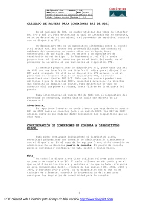 73
CABLEADO DE ROUTERS PARA CONEXIONES BRI DE RDSI
En el cableado de BRI, se pueden utilizar dos tipos de interfaz-
BRI S/T y BRI U-. Para determinar el tipo de interfaz que se necesita,
se ha de determinar si uno mismo, o el proveedor de servicios, contar á
con un dispositivo NT1.
Un dispositivo NT1 es un dispositivo intermedio entre el router
y el switch RDSI del router del proveedor(la nube) que conecta el
cableado del suscriptor de cuatro hilos con el bucle local
convencional de dos hilos. NT1 se refiere a un dispositivo de
terminación de red de tipo 1. En Norteamérica, el NT1 lo suele
proporcionar el cliente, mientras que en el resto del mundo, es el
proveedor de servicios el que suministra el dispositivo NT1.
Si necesita proporcionar un dispositivo NT1, puede usar una BRI
de RDSI con una interfaz U: una interfaz U indica que el dispositivo
NT1 está integrado. Si utiliza un dispositivo NT1 externo, o si el
proveedor de servicios utiliza un dispositivo NT1, el router
necesitará una interfaz BRI S/T. Dado que los routers pueden tener
múltiples tipos de interfaz RDSI, necesitará determinar la interfaz
que necesita al adquirir el router. Para determinar el tipo de
conector RDSI que posee el router, basta fijarse en la etiqueta del
puerto.
Para interconectar el puerto BRI de RDSI con el dispositivo del
proveedor de servicios, deberá usar un cable UTP directo de la
Categoría 5.
Advertencia_
Es importante insertar un cable directo que vaya desde un puerto
BRI de RDSI hasta un conector jack o un switch RDSI. Una BRI de RDSI
utiliza voltajes que podrían dañar seriamente los dispositivos que no
sean RDSI.
CONFIGURACIÓN DE CONEXIONES DE CONSOLA A DISPOSITIVOS
CISCO.
Para poder configurar inicialmente el dispositivo Cisco,
necesitará proporcionar una conexión de administración directamente
con el dispositivo. En el caso de los equipos Cisco, dicha conexi ón de
administración se denomina puerto de consola. El puerto de consola
permite controlar y configurar un hub, switch o router Cisco.
Nota_
No todos los dispositivos Cisco utilizan rollover para conectar
un puerto de consola a un PC. El cable rollover es más común y es el
que se utiliza en los routers y switches a los que se hace referencia
en este documento(es decir , routers de las series 1600, 2500, 2600 y
3600, y switches 1900 y 2800). Si el dispositivo con el que ha de
trabajar es diferente, consulte la documentación del mismo para
averiguar los requisitos de conectividad para la consola.
PDF created with FinePrint pdfFactory Pro trial version http://www.fineprint.com
 