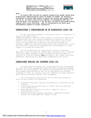 75
Nota_
El puerto AUX incluido en algunos dispositivos puede usarse para
proporcionar administración fuera de banda vía módem. Es necesario
configurar el puerto AUX usando el puerto de consola para poder hacer
uso de él. El puerto AUX utiliza también los parámetros 9600 bps, 8
bits de datos, sin paridad y 1 bit de paro. El puerto AUX puede usarse
también para otras funciones, como la transferencia de datos para
enrutamiento basado en acceso telefónico.
OPERATIVIDAD Y CONFIGURACIÓN DE UN DISPOSITIVO CISCO IOS
En este apartado aprenderá el proceso de iniciar y configurar un
switch y un router Cisco.
También aprenderá a realizar tareas usando la interfaz de usuario del
software Cisco IOS. Para instalar dispositivos Cisco en la red, es
necesario que conozca el proceso de inicio del switch y del router
Cisco, así como describir y reconocer una secuencia normal de
arranque. También es importante proporcionar una configuración inicial
para el switch y aplicar una configuración inicial básica al router
usando la utilidad de instalación.
Una vez establecida una configuración inicial, necesitará
describir y usar los modos de comando para interactuar con el software
Cisco IOS. Deberá aprender a usar la ayuda en línea asociada a la
interfaz de línea de comandos show del switch y del router Cisco para
determinar características operativas fundamentales del switch.
OPERACIONES BÁSICAS DEL SOFTWARE CISCO IOS
La plataforma de software del sistema operativo de internetwork
de Cisco (IOS) está implementada sobre distintos componentes hardware
descritos en este documento. El software IOS proporciona servicios de
red y permite aplicaciones en red. Es la arquitectura de software
integrada en todos los routers Cisco y es también el sistema operativo
de la serie de switches Catalyst 1900 de empresa.
Cisco IOS habilita servicios de red en todos esos productos,
entre los que figuran los siguientes:
• Características para soportar los protocolos y funciones de red
elegidos.
• Conectividad para proporcionar un tráfico de alta velocidad
entre dispositivos.
• Seguridad para controlar el acceso e impedir el uso no
autorizado de la red.
• Escalabilidad para agregar interfaces y capacidad conforme
crezcan las necesidades del trabajo en red.
PDF created with FinePrint pdfFactory Pro trial version http://www.fineprint.com
 