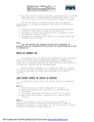 77
• Para determinados routers y switches, puede que exista un CD-ROM
que proporcione una aplicación de configuración rápida, como
Cisco Fast Step, con el fin de facilitar al máximo esa tarea.
Una vez realizada la conexión inicial, hay otras fuentes
externas para el software que permiten conectarse a interfaces de
dispositivo:
• Dispositivos con direcciones IP establecidas pueden permitir
conexiones Telnet para la tarea de configuración.
• Descargar un archivo de configuración de un servidor Trivial
File Transfer Protocol (TFTP).
• Configurar el dispositivo por medio de un navegador Hypertext
Transfer Protocol (http).
Nota_
Los tres métodos que acabamos de mencionar presuponen la
existencia de una configuración IP activa y la conectividad de la red
al dispositivo.
MODOS DE COMANDO IOS
El software Cisco IOS utiliza una interfaz de línea de comandos
como su entorno de consola tradicional. Aunque el software IOS
constituye la tecnología principal que se extiende a muchos otros
productos, los detalles operativos de Cisco IOS varían en función de
los distintos dispositivos de internetworking.
Para introducir comandos en la interfaz de usuario, se han de
escribir las entradas en alguno de los distintos modos de comando de
la consola. Cada modo de comando está indicado por un símbolo
distinto.
¿QUÉ SUCEDE CUANDO SE INICIA UN SWITCH?
La puesta en marcha inicial del switch incluye los siguientes
pasos:
Paso 1
Antes de iniciar el switch, compruebe lo siguiente:
• Todas las conexiones del cableado de la red deben estar
aseguradas.
• El terminal debe estar conectado el puerto de la consola.
• Debe estar seleccionada la aplicación del terminal de la
consola.
Paso 2
Conecte el enchufe del cable de alimentación y encienda el
dispositivo, si posee un interruptor de encendido. No todos los
dispositivos cuentan con interruptor. Los que no lo tienen, arrancan
en cuanto se enchufan a la red eléctrica.
PDF created with FinePrint pdfFactory Pro trial version http://www.fineprint.com
 