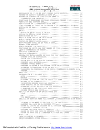 8
REDUNDANCIA DE IP CON EL HOST STANDBY ROUTER PROTOCOL............ 267
RESUMEN DE COMANDOS EJECUTABLES PARA IP.......................... 270
RESUMEN DE COMANDOS DE CONFIGRACIÓN PARA IP...................... 271
INTERPRETAR SHOW INTERFACE ..................................... 277
CONECTARSE A TERMINALES VIRTUALES UTILIZANDO TELNET Y SSH........ 281
ACTIVACIÓN DEL SERVIDOR SSH...................................... 282
VERIFICACIÓN DE LA CONFIGURACIÓN DE SSH.......................... 282
CÓMO ASEGURAR EL PUERTO DE LA CONSOLA Y LOS TERMINALES VIRTUALES. 282
ACTIVACIÓN DE AAA................................................ 286
RADIUS........................................................... 287
TACACS+.......................................................... 288
COMPARACIÓN ENTRE RADIUS Y TACACS+............................... 288
PREVENCIÓN BÁSICA CONTRA ATAQUES................................. 289
INTERCEPCIÓN DE TCP.............................................. 289
ENVÍO DE RUTA INVERSA DE UNIDIFUSIÓN............................. 290
ADMINISTRACIÓN BASICA DE REDES................................... 293
CONTROL DE TIEMPO BÁSICO......................................... 297
CONFIGURACIÓN MANUAL DE LA FECHA Y HORA.......................... 298
NETWORK TIME PROTOCOL............................................ 298
SIMPLE NETWORK TIME PROTOCOL..................................... 301
CONFIGURAR UN ROUTER CON CONFIGMAKER DE CISCO.................... 302
¿QUÉ ES CONFIGMAKER DE CISCO?.................................... 302
DESCARGAR CONFIGMAKER............................................ 302
INSTALAR CONFIGMAKER............................................. 305
DISEÑAR UNA INTERCONEXIÓN DE REDES CON CONFIGMAKER............... 305
OBTENER AYUDA EN CONFIGMAKER. .................................. 306
AÑADIR LOS DISPOSITIVOS ........................................ 307
AÑADIR ROUTERS A LA VENTANA DIAGRAM ............................ 307
CONECTAR LAN A ROUTERS ......................................... 308
CONECTAR ROUTERS ENTRE SI ...................................... 309
CONECTAR UN ROUTER A OTRO ROUTER CON UN PROTOCOLO WAN .......... 309
DESCARGAR LA CONFIGURACIÓN EN UN ROUTER ........................ 310
TRANSMITIR UNA CONFIGURACIÓN DE ROUTER UTILIZANDO EL PUERTO DE LA
CONSOLA. ....................................................... 310
FAST STEP........................................................ 314
INTRODUCCIÓN A CISCO FAST STEP................................... 315
SETUP .......................................................... 316
MONITOR ........................................................ 316
UTILIZAR LA AYUDA EN LÍNEA DE CISCO FAST STEP .................. 316
BOTONES DE LOS COMANDOS ........................................ 317
INFORMACIÓN GENERAL SOBRE LAS VENTANAS ......................... 317
ORDEN HABITUAL DE LA CONFIGURACIÓN ............................. 318
DETERMINACIÓN DEL ESCENARIO DE LOS PROTOCOLOS .................. 319
EL ENRUTAMIENTO EN CISCO FAST STEP ............................. 319
SOPORTE TÉCNICO DEL ROUTER ..................................... 320
REALIZAR UN BACKUP DE LA IMAGEN CISCO IOS........................ 321
FLASH .......................................................... 321
ROM ............................................................ 321
TFTP SERVER .................................................... 321
UTILIZAR UN SERVIDOR TFTP PARA GUARDAR LA CONFIGURACIÓN DE UN ROUTER.
................................................................. 322
INSTALAR EL SOFTWARE DE SERVIDOR TFTP DE CISCO ................. 324
REALIZAR UNA COPIA EN EL SERVIDOR TFTP ......................... 324
COPIAR EL ARCHIVO DE ARRANQUE EN EL SERVIDOR TFTP .............. 324
VISUALIZAR EL ARCHIVO COPIADO .................................. 325
REALIZAR UNA COPIA DESDE EL SERVIDOR TFTP ...................... 325
CARGAR UN NUEVO IOS DESDE EL SERVIDOR TFTP ..................... 326
COPIAR UN NUEVO IOS A LA MEMORIA FLASH RAM DEL ROUTER .......... 328
NOVELL IPX....................................................... 330
CARACTERISTICAS DE NETWARE:...................................... 332
DIRECCIONAMIENTO NOVELL IPX...................................... 332
PDF created with FinePrint pdfFactory Pro trial version http://www.fineprint.com
 