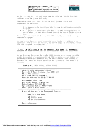 80
En un Catalyst 1912, el LED Ax se usa en lugar del puerto 16x como
indicativo de la prueba ECU DRAM.
Después de cada test POST, el LED de dicha prueba indica los
resultados de la misma:
• Si la prueba se ha completado sin fallos, el LED correspondiente
se apaga.
• Si la prueba ha revelado algún fallo, el LED correspondiente se
vuelve ámbar; el LED del sistema también se vuelve ámbar en este
caso.
Tras un proceso POST sin fallos, los LED se vuelven intermitentes y
después se apagan.
Si hay fallos fatales, como se indica en la Tabla 3.3, switch no es
operativo. Con errores no fatales, el switch seguirá operativo, aunque
con una funcionalidad limitada.
INICIO DE UNA SESIÓN EN UN SWITCH 1900 TRAS EL ARRANQUE
Si se detectan fallos en la prueba POST durante el arranque inicial,
serán informados a la consola. Si el POST se completa con éxito, la
primera pantalla que aparezca será la Menu Console Logon Screen, o
pantalla del menú de inicio de sesión en la consola, como muestra el
ejemplo 3.1.
Ejemplo 3.1 Menu console Logon Screen.
PDF created with FinePrint pdfFactory Pro trial version http://www.fineprint.com
 