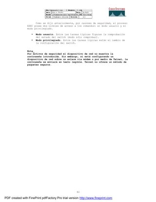 82
Como se dijo anteriormente, por razones de seguridad, el proceso
EXEC posee dos niveles de acceso a los comandos: el modo usuario y el
modo privilegiado.
• Modo usuario. Entre las tareas típicas figuran la comprobación
del estado del switch (modo sólo comprobar).
• Modo privilegiado. Entre las tareas típicas están el cambio de
la configuración del switch.
Nota_
Por motivos de seguridad el dispositivo de red no muestra la
contraseña introducida. Sin embargo, si está configurando un
dispositivo de red sobre un enlace vía módem o por medio de Telnet, la
contraseña se enviará en texto legible. Telnet no ofrece un método de
paquetes seguros.
PDF created with FinePrint pdfFactory Pro trial version http://www.fineprint.com
 