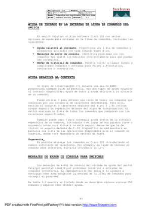 83
AYUDA DE TECKADO EN LA INTERFAZ DE LÍNEA DE COMANDOS DEL
SWITCH
El switch Catalyst utiliza software Cisco IOS con varias
opciones de ayuda para entradas en la línea de comandos, incluidas las
siguientes:
• Ayuda relativa al contexto. Proporciona una lista de comandos y
argumentos asociados con cada comando específico.
• Mensajes de error de consola. Identifica problemas con los
comandos del switch introducidos incorrectamente para que puedan
ser corregidos.
• Búfer de historial de comandos. Permite volver a llamar largos y
complicados comandos o entradas para volver a ejecutarlos,
revisarlos o corregirlos.
AYUDA RELATIVA AL CONTEXTO
Un signo de interrogación (?) durante una sesión EXEC
proporciona siempre ayuda en pantalla. Hay dos tipos de ayuda relativa
al contexto disponibles: ayuda de texto y ayuda relativa a la sintaxis
de un comando.
Puede utiliza ? para obtener una lista de todos los comandos que
comienzan por una secuencia de caracteres determinada. Para ello,
escriba el carácter o caracteres seguidos del signo ? . No incluya
ningún espacio de separación delante del signo de interrogación. El
switch mostrará un lista de todos los comandos que comienzan con los
caracteres especificados.
También puede usar ? para conseguir ayuda acerca de la sintaxis
específica de un comando. Introduzca ? en lugar de una palabra clave o
argumento sobre cuya sintaxis no está seguro. Recuerde que ha de
incluir un espacio delante de ?. El dispositivo de red mostrar á en
pantalla una lista de las operaciones disponibles para el comando en
cuestión, donde <cr> representa un retorno de carro.
Sugerencia_
Es posible abreviar los comandos en Cisco IOS introduciendo el
número suficiente de caracteres. Por ejemplo, en lugar de teclear el
comando show interface, bastaría introducir sh int.
MENSAJES DE ERROR DE CONSOLA PARA SWITCHES
Los mensajes de error de consola del sistema de ayuda del switch
Catalyst permiten identificar problemas relativos a entradas de
comandos incorrectas. La implementación del mensaje le ayudará a
averiguar cómo debe modificar la entrada de la línea de comandos para
corregir el problema.
La tabla 3.4 muestra un listado donde se describen algunos errores CLI
comunes y explica cómo obtener ayuda.
PDF created with FinePrint pdfFactory Pro trial version http://www.fineprint.com
 