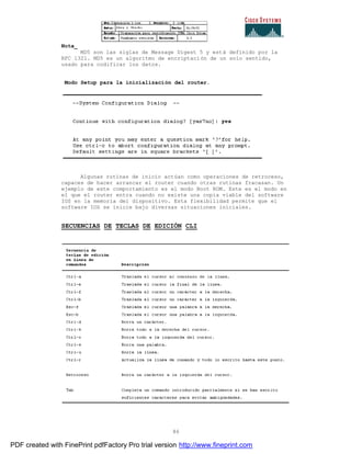 86
Nota_
MD5 son las siglas de Message Digest 5 y está definido por la
RFC 1321. MD5 es un algoritmo de encriptación de un solo sentido,
usado para codificar los datos.
Modo Setup para la inicialización del router.
Algunas rutinas de inicio actúan como operaciones de retroceso,
capaces de hacer arrancar el router cuando otras rutinas fracasan. Un
ejemplo de este comportamiento es el modo Boot ROM. Este es el modo en
el que el router entra cuando no existe una copia viable del software
IOS en la memoria del dispositivo. Esta flexibilidad permite que el
software IOS se inicie bajo diversas situaciones iniciales.
SECUENCIAS DE TECLAS DE EDICIÓN CLI
PDF created with FinePrint pdfFactory Pro trial version http://www.fineprint.com
 
