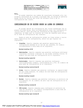 87
Nota_
Se puede completar una cadena de caracteres tecleando sólo los
primeros caracteres de la misma y pulsando Tab. La salida en pantalla
puede variar en función del nivel de software Cisco y de la
configuración del router.
CONFIGURACIÓN DE UN ROUTER DESDE LA LINEA DE COMANDOS
El primer método de configuración del router presentado fue la
propia utilidad Setup. Esta utilidad permite crear una configuraci ón
inicial básica. Para opciones de configuración más especificas y
complejas, se debe usar la interfaz de línea de comandos para entrar
en el modo de configuración del terminal.
Desde el modo de configuración global se tiene acceso a varios
modos específicos de configuración, entre los que figuran los
siguientes:
• Interfaz. Soporta comandos que permiten operaciones de
configuración basadas en el uso de una interfaz. El símbolo
correspondiente a este modo es el siguiente:
Router(config-if)#
• Subinterfaz. Soporta comandos que permiten configurar múltiples
interfaces virtuales (lógicas) en una misma interfaz física. El
símbolo de este modo de configuración es el siguiente:
Router(config-subif)#
• Controlador. Soporta comandos que permiten configurar
controladores(por ejemplo, controladores E1 y T1). El símbolo de
este modo de configuración es el siguiente:
Router(config-controller)#
• Línea. Soporta comandos que permiten configurar la operatividad
de una línea terminal. El símbolo de este modo de configuración
es el siguiente:
Router(config-line)#
• Router. Soporta comandos que permiten configurar un protocolo de
enrutamiento IP. El símbolo de este tipo de configuración es el
siguiente:
Router(config-router)#
• IPX-router. Soporta comandos para configurar el protocolo de
capa de red Novell. El símbolo correspondiente a este modo de
configuración es el siguiente:
Router(config-ipx-router)#
PDF created with FinePrint pdfFactory Pro trial version http://www.fineprint.com
 