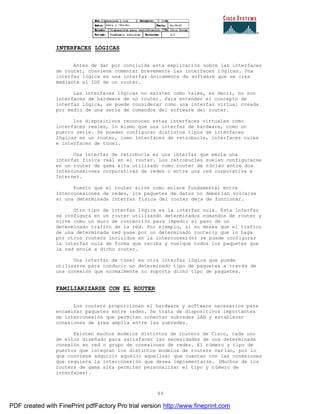 89
INTERFACES LÓGICAS
Antes de dar por concluida esta explicación sobre las interfaces
de router, conviene comentar brevemente las interfaces lógicas. Una
interfaz lógica es una interfaz únicamente de software que se crea
mediante el IOS de un router.
Las interfaces lógicas no existen como tales, es decir, no son
interfaces de hardware de un router. Para entender el concepto de
interfaz lógica, se puede considerar como una interfaz virtual creada
por medio de una serie de comandos del software del router.
Los dispositivos reconocen estas interfaces virtuales como
interfaces reales, lo mismo que una interfaz de hardware, como un
puerto serie. Se pueden configurar distintos tipos de interfaces
lógicas en un router, como interfaces de retrobucle, interfaces nulas
e interfaces de túnel.
Una interfaz de retrobucle es una interfaz que emula una
interfaz física real en el router. Los retrobucles suelen configurarse
en un router de gama alta utilizado como router de núcleo entre dos
interconexiones corporativas de redes o entre una red corporativa e
Internet.
Puesto que el router sirve como enlace fundamental entre
interconexiones de redes, los paquetes de datos no deberían volcarse
si una determinada interfaz física del router deja de funcionar.
Otro tipo de interfaz lógica es la interfaz nula. Esta interfaz
se configura en un router utilizando determinados comandos de router y
sirve como un muro de contención para impedir el paso de un
determinado trafico de la red. Por ejemplo, si no desea que el trafico
de una determinada red pase por un determinado router(y que lo haga
por otros routers incluidos en la interconexión) se puede configurar
la interfaz nula de forma que reciba y vuelque todos los paquetes que
la red envié a dicho router.
Una interfaz de túnel es otra interfaz lógica que puede
utilizarse para conducir un determinado tipo de paquetes a trav és de
una conexión que normalmente no soporta dicho tipo de paquetes.
FAMILIARIZARSE CON EL ROUTER
Los routers proporcionan el hardware y software necesarios para
encaminar paquetes entre redes. Se trata de dispositivos importantes
de interconexión que permiten conectar subredes LAN y establecer
conexiones de área amplia entre las subredes.
Existen muchos modelos distintos de routers de Cisco, cada uno
de ellos diseñado para satisfacer las necesidades de una determinada
conexión en red o grupo de conexiones de redes. El número y tipo de
puertos que integran los distintos modelos de routers varían, por lo
que conviene adquirir aquél(o aquellos) que cuenten con las conexiones
que requiera la interconexión que desea implementarse. (Muchos de los
routers de gama alta permiten personalizar el tipo y número de
interfaces).
PDF created with FinePrint pdfFactory Pro trial version http://www.fineprint.com
 