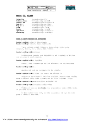 92
MODOS DEL ROUTER
Interface Router(config-if)#
Subinterface Router(config-subif)#
Controller Router(config-controller)#
Map-list Router(config-map-list)#
Map-class Router(config-map-class)#
Line Router(config-line)#
Route Router(config-route)#
Ipx-route Router(config-ipx-route)#
Route-map Router(config-route-map)#
MODO DE CONFIGURACION DE INTERFACE
Router(config)#interfaz tipo puerto
Router(config)#interfaz tipo slot/puerto
Tipo: incluye serial, Ethernet, token ring, fddi, hssi,
loopback, dialer, nule, async, bri, tunnel.
Router(config-if)#shoutdown
Utiliza este comando para deshabilitar el interfaz sin alterar
sus entradas de configuración.
Router(config-if)#no shoutdown
Habilita una interfaz que ha sido deshabilitada con shoutdown
Router(config-if)#exit
Abandona el modo de configuración de interfaz
Router(config-if)#interfaz tipo numero de subinterfaz
Después de establecer el interfaz primario, utiliza este comando
para establecer interfaces virtuales en un único interfaz físico.
Router(config-if)#bandwidth[ancho de banda][64]
Router(config-if)#clockrate{xxxxx][64000]
Utiliza el comando clockrate para proporcionar reloj [DCE] desde
un interfaz serie.
En los router Cisco 4x00, se debe seleccionar el tipo de medio
para el interfaz Ethernet.
PDF created with FinePrint pdfFactory Pro trial version http://www.fineprint.com
 