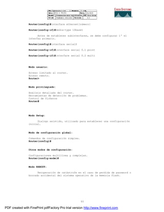 93
Router(config)#interface ethernet[número]
Router(config-if)#media-type 10baset
Antes de establecer subinterfaces, se debe configurar 1º el
interfaz primario.
Router(config)#interface serial0
Router(config-if)#interface serial 0.1 point
Router(config-if)#interface serial 0.2 multi
Modo usuario:
Acceso limitado al router.
Acceso remoto.
Router>
Modo privilegiado:
Análisis detallado del router.
Herramientas de detección de problemas.
Control de ficheros
Router#
Modo Setup:
Dialogo asistido, utilizado para establecer una configuraci ón
inicial.
Modo de configuración global:
Comandos de configuración simples.
Router(config)#
Otros modos de configuración:
Configuraciones multilínea y complejas.
Router(config-mode)#
Modo RXBOOT:
Recuperación de catástrofe en el caso de perdida de password o
borrado accidental del sistema operativo de la memoria flash.
PDF created with FinePrint pdfFactory Pro trial version http://www.fineprint.com
 
