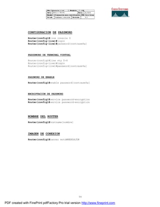 94
CONFIGURACION DE PASSWORD
Router(config)#line console 0
Router(config-line)#login
Router(config-line)#password[contraseña]
PASSSWORD DE TERMINAL VIRTUAL
Router(config)#line vty 0-4
Router(config-line)#login
Router(config-line)#password[contraseña]
PASSWORD DE ENABLE
Router(config)#enable password[contraseña]
ENCRIPTACION DE PASSWORD
Router(config)#service password-encryption
Router(config)#service password-encryption
NOMBRE DEL ROUTER
Router(config)#hostname[nombre]
IMAGEN DE CONEXION
Router(config)#banner motd#MENSAJE#
PDF created with FinePrint pdfFactory Pro trial version http://www.fineprint.com
 