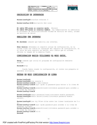 95
DESCRIPCION DE INTERFACES
Router(config)#interface ethernet 0
Router(config-if)#descripción Red local
El cable DTE posee un conector macho. (Router)
El cable DCE posee un conector hembra. (La temporización la suministra
el proveedor de servicios)(CSU/DSU Unidad de servicio de canal, unidad
de servicio de datos)
HABILITAR UNA INTERFAZ
No shutdown comando que habilita una interfaz.
Show version obtenemos el registro actual de configuración, en la
última línea nos indica el contenido del registro de configuración. Si
el valor de este registro es 0x2102, esto indica que el sistema
obtiene la imagen de la memoria flash.
CONFIGURACION BASICA UTILIZANDO EL MODO SETUP.
Setup comando que inicia el programa de configuración mediante
dialogo.
Router#setup
Cuando hemos creado la configuración, el router nos pregunta si
queremos utilizarla.
ENTRAR EN MODO CONFIGURACIÓN DE LÍNEA
Router(config)#
Router(config)#line console 0
Router(config-line)#no exec-timeout
Router(config-line)#login (pide la password para entrar a la línea de
consola).
Router(config-line)#password[clave](introduce password para acceder a
la línea de consola).
Router(config-line)#
Router(config)#enable password[clave](introduce enable password).
Router(config)#enable secret[clave2](introduce password enable
secret).
Router(config)#line vty 04(se sitúa sobre las líneas terminales de 0 a
4).
Router(config-line)#login (pide password para acceder a la línea de
terminal virtual).
Router(config-line)#password[clave](introduce password para acceder a
la línea de consola).
Router(config-line)#Ctrl-Z
Router#
PDF created with FinePrint pdfFactory Pro trial version http://www.fineprint.com
 