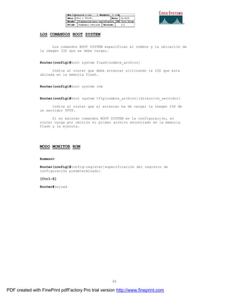 96
LOS COMANDOS BOOT SYSTEM
Los comandos BOOT SYSTEM especifican el nombre y la ubicaci ón de
la imagen IOS que se debe cargar.
Router(config)#boot system flash[nombre_archivo]
Indica al router que debe arrancar utilizando la IOS que esta
ubicada en la memoria flash.
Router(config)#boot system rom
Router(config)#boot system tftp[nombre_archivo][dirección_servidor]
Indica al router que al arrancar ha de cargar la imagen IOS de
un servidor TFTP.
Si no existen comandos BOOT SYSTEM en la configuración, el
router carga por omisión el primer archivo encontrado en la memoria
flash y la ejecuta.
MODO MONITOR ROM
Rommon>
Router(config)#config-register[especificación del registro de
configuración predeterminado]
[Ctrl-Z]
Router#reload
PDF created with FinePrint pdfFactory Pro trial version http://www.fineprint.com
 