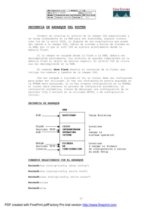 97
SECUENCIA DE ARRANQUE DEL ROUTER
Primero se localiza el archivo de la imagen IOS especificado y
se carga normalmente en la RAM para ser ejecutada, algunos routers
como los de la serie 2500, no dispone de una arquitectura que pueda
dar cabida a la imagen IOS, tablas de sistema y bucles de sistema en
la RAM, por lo que el soft IOS se ejecuta directamente desde la
memoria flash.
Si la imagen es cargada desde la flash a la RAM, deberá ser
descomprimida previamente. Los archivos se guardan comprimidos en la
memoria flash al objeto de ahorrar espacio. El archivo IOS se inicia
una vez descomprimido en la RAM.
El comando show flash muestra el contenido de la flash, que
incluye los nombres y tamaños de la imagen IOS.
Una ver cargado e iniciado el IO, el router debe ser configurado
para poder ser utilizado. Si hay una configuración previa guardada en
la NVRAM será ejecutada. Si no hay ninguna configuración en la NVRAM,
el router dará comienzo al proceso de instalación automática. La
instalación automática, tratas de descargar una configuración de un
servidor tftp ó entrará en la utilidad SETUP, o de configuración
inicial.
SECUENCIA DE ARRANQUE
COMANDOS RELACIONADOS CON EL ARRANQUE
Router#show startup-config (show config*)
Router#show running-config (write term*)
Router#erase startup-config (write erase*)
Router#reload
Router#setup
PDF created with FinePrint pdfFactory Pro trial version http://www.fineprint.com
 