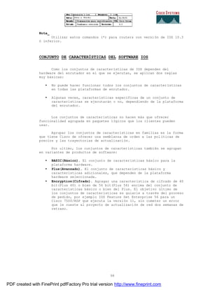 98
Nota_
Utilizar estos comandos (*) para routers con versión de IOS 10.3
ó inferior.
CONJUNTO DE CARACTERÍSTICAS DEL SOFTWARE IOS
Como los conjuntos de características de IOS dependen del
hardware del enrutador en el que se ejecutan, se aplican dos reglas
muy básicas:
• No puede hacer funcionar todos los conjuntos de características
en todas las plataformas de enrutador.
• Algunas veces, características específicas de un conjunto de
características se ejecutarán o no, dependiendo de la plataforma
del enrutador.
Los conjuntos de características no hacen más que ofrecer
funcionalidad agrupada en paquetes lógicos que los clientes pueden
usar.
Agrupar los conjuntos de características en familias es la forma
que tiene Cisco de ofrecer una semblanza de orden a las pol íticas de
precios y las trayectorias de actualización.
Por ultimo, los conjuntos de características también se agrupan
en variantes de productos de software:
• BASIC(Básico). El conjunto de características básico para la
plataforma hardware.
• Plus(Avanzado). El conjunto de características básico y
características adicionales, que dependen de la plataforma
hardware seleccionada.
• Encryption(Cifrado). Agragar una característica de cifrado de 40
bit(Plus 40) o bien de 56 bit(Plus 56) encima del conjunto de
características básico o bien del Plus. El objetivo último de
los conjuntos de características es guiarle a través del proceso
de pedido, por ejemplo IOS Feature Set Enterprise 56 para un
Cisco 7500/RSP que ejecuta la versión 11, sin cometer un error
que le cueste al proyecto de actualización de red dos semanas de
retraso.
PDF created with FinePrint pdfFactory Pro trial version http://www.fineprint.com
 