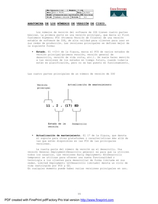 99
ANATOMINA DE LOS NÚMEROS DE VERSIÓN DE CISCO.
Los números de versión del software de IOS tienen cuatro partes
básicas. La primera parte es una versión principal, que marca el First
Customers Hipmens; FCS (Primera Versión de Cliente) de una versión
estable de software de IOS, de alta calidad para clientes para usar en
sus redes de producción. Las versiones principales se definen mejor de
la siguiente forma:
• Estado. El <<2>> de la figura, marca el FCS de varios estados de
versión principal(primera versión, versión general de
desarrollo, versión de vida corta, etc.). Se suele hacer mención
a las versiones de los estados en tiempo futuro, cuando todav ía
están en planificación, pero no se han puesto en funcionamiento.
Las cuatro partes principales de un número de versión de IOS
• Actualización de mantenimiento. El 17 de la figura, que denota
el soporte para otras plataformas o características más allá de
las que están disponibles en las FCS de las principales
versiones.
La cuarta parte del número de versión es el desarrollo. Una
versión General Deployment(Desarrollo general) es para que la utilicen
todos los usuarios. Las versiones Early Deployment; ED(Desarrollo
temprano) se utilizan para ofrecer una nueva funcionalidad o
tecnología a los clientes para desarrollar de forma limitada en sus
redes. Limited Deployment; LD(Desarrollo limitado) denota un ciclo de
vida restringido por FCS y GD.
En cualquier momento puede haber varias versiones principales en uso.
PDF created with FinePrint pdfFactory Pro trial version http://www.fineprint.com
 