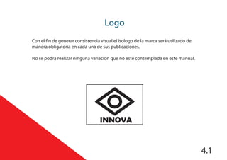 Logo
Con el fin de generar consistencia visual el ísologo de la marca será utilizado de
manera obligatoria en cada una de sus publicaciones.
No se podra realizar ninguna variacion que no esté contemplada en este manual.
INNOVA
4.1
 