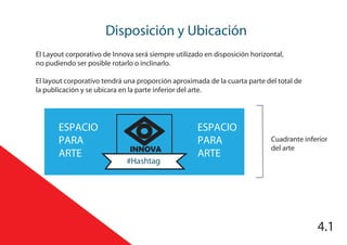 4.1
Disposición y Ubicación
4.1
INNOVA
#Hashtag
ESPACIO
PARA
ARTE
ESPACIO
PARA
ARTE
Cuadrante inferior
del arte
El Layout corporativo de Innova será siempre utilizado en disposición horizontal,
no pudiendo ser posible rotarlo o inclinarlo.
El layout corporativo tendrá una proporción aproximada de la cuarta parte del total de
la publicación y se ubicara en la parte inferior del arte.
 