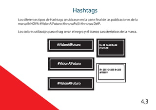 Hashtags
4.3
Los diferentes tipos de Hashtags se ubicaran en la parte final de las publicaciones de la
marca INNOVA #VisionAlFuturo #InnovaPoSi #Innovas DeIP.
Los colores utilizadps para el tag seran el negro y el blanco característicos de la marca.
#VisionAlFuturo R= 28 G=28 B=22
#1C1C1B
R= 255 G=255 B=255
#FFFFFF
#VisionAlFuturo
#VisionAlFuturo
 