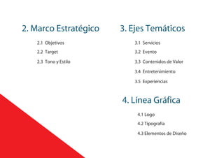 2. Marco Estratégico 3. Ejes Temáticos
2.1 Objetivos
2.3 Tono y Estilo
2.2 Target
3.5 Experiencias
3.4 Entretenimiento
3.3 Contenidos de Valor
3.2 Evento
3.1 Servicios
4. Línea Gráfica
4.1 Logo
4.3 Elementos de Diseño
4.2 Tipografía
 