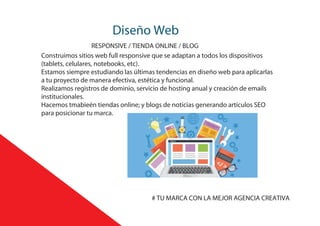Diseño Web
RESPONSIVE / TIENDA ONLINE / BLOG
Construimos sitios web full responsive que se adaptan a todos los dispositivos
(tablets, celulares, notebooks, etc).
Estamos siempre estudiando las últimas tendencias en diseño web para aplicarlas
a tu proyecto de manera efectiva, estética y funcional.
Realizamos registros de dominio, servicio de hosting anual y creación de emails
institucionales.
Hacemos tmabieén tiendas online; y blogs de noticias generando artículos SEO
para posicionar tu marca.
# TU MARCA CON LA MEJOR AGENCIA CREATIVA
 