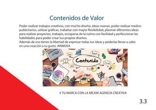 Contenidos de Valor
3.3
# TU MARCA CON LA MEJOR AGENCIA CREATIVA
Poder realizar trabajos creativos, con mucho diseño, ideas nuevas, poder realizar medios
publicitarios, utilizar gráficas, trabahar con mayor flexibilidad, plasmar diferentes ideas
para realizar proyectos, trabajos, escaparse de la rutina con facilidad y perfeccionar las
habilidades para poder crear tus propios diseños.
Además de eso tienes la libertad de expresar todas tus ideas y poderlas llevar a cabo
en una creación a tu gusto. #INNOVA
 