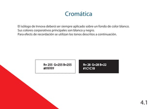 4.1
Cromática
R= 28 G=28 B=22
#1C1C1B
R= 255 G=255 B=255
#FFFFFF
El isólogo de Innova deberá ser siempre aplicado sobre un fondo de color blanco.
Sus colores corporativos principales son blanco y negro.
Para efects de recordación se utilizan los tonos descritos a continuación.
 