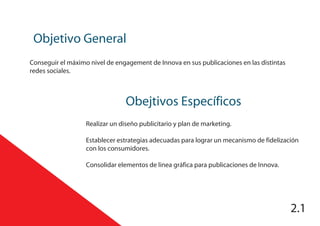 Obejtivos Específicos
Objetivo General
2.1
Conseguir el máximo nivel de engagement de Innova en sus publicaciones en las distintas
redes sociales.
Realizar un diseño publicitario y plan de marketing.
Establecer estrategias adecuadas para lograr un mecanismo de fidelización
con los consumidores.
Consolidar elementos de linea gráfica para publicaciones de Innova.
 