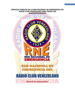 1
SERVICIO PUBLICO DE LA RED NACIONAL DE EMERGENCIA DEL
RADIO CLUB VENEZOLANO PARA TODOS LOS
RADIOAFICIONADOS
RED NACIONAL DE
EMERGENCIA DEL
RADIO CLUB VENEZOLANO
Manual de Operaciones
 