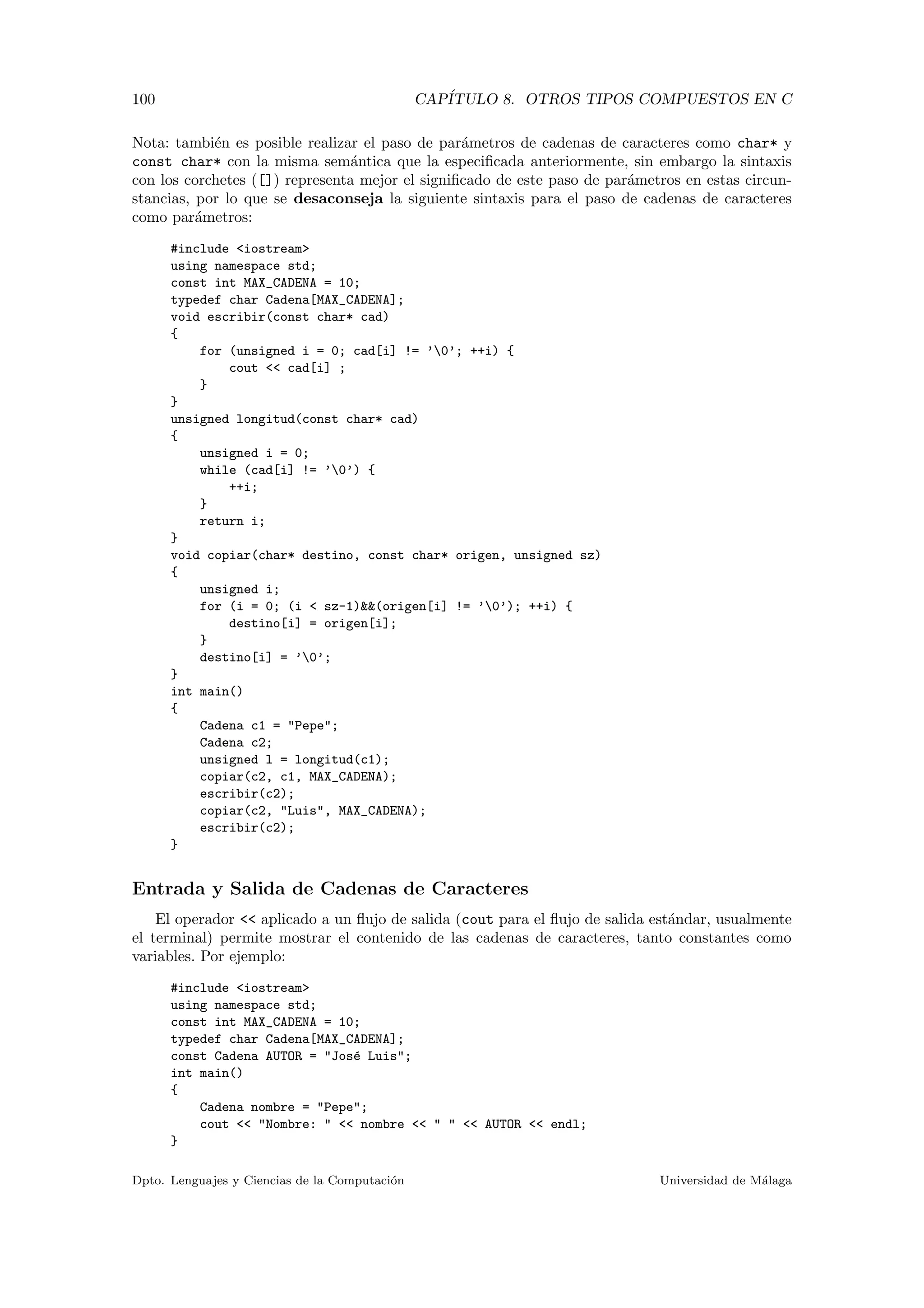 100 CAP´ITULO 8. OTROS TIPOS COMPUESTOS EN C
Nota: tambi´en es posible realizar el paso de par´ametros de cadenas de caracteres como char* y
const char* con la misma sem´antica que la especiﬁcada anteriormente, sin embargo la sintaxis
con los corchetes ([]) representa mejor el signiﬁcado de este paso de par´ametros en estas circun-
stancias, por lo que se desaconseja la siguiente sintaxis para el paso de cadenas de caracteres
como par´ametros:
#include <iostream>
using namespace std;
const int MAX_CADENA = 10;
typedef char Cadena[MAX_CADENA];
void escribir(const char* cad)
{
for (unsigned i = 0; cad[i] != ’0’; ++i) {
cout << cad[i] ;
}
}
unsigned longitud(const char* cad)
{
unsigned i = 0;
while (cad[i] != ’0’) {
++i;
}
return i;
}
void copiar(char* destino, const char* origen, unsigned sz)
{
unsigned i;
for (i = 0; (i < sz-1)&&(origen[i] != ’0’); ++i) {
destino[i] = origen[i];
}
destino[i] = ’0’;
}
int main()
{
Cadena c1 = "Pepe";
Cadena c2;
unsigned l = longitud(c1);
copiar(c2, c1, MAX_CADENA);
escribir(c2);
copiar(c2, "Luis", MAX_CADENA);
escribir(c2);
}
Entrada y Salida de Cadenas de Caracteres
El operador << aplicado a un ﬂujo de salida (cout para el ﬂujo de salida est´andar, usualmente
el terminal) permite mostrar el contenido de las cadenas de caracteres, tanto constantes como
variables. Por ejemplo:
#include <iostream>
using namespace std;
const int MAX_CADENA = 10;
typedef char Cadena[MAX_CADENA];
const Cadena AUTOR = "Jos´e Luis";
int main()
{
Cadena nombre = "Pepe";
cout << "Nombre: " << nombre << " " << AUTOR << endl;
}
Dpto. Lenguajes y Ciencias de la Computaci´on Universidad de M´alaga
 