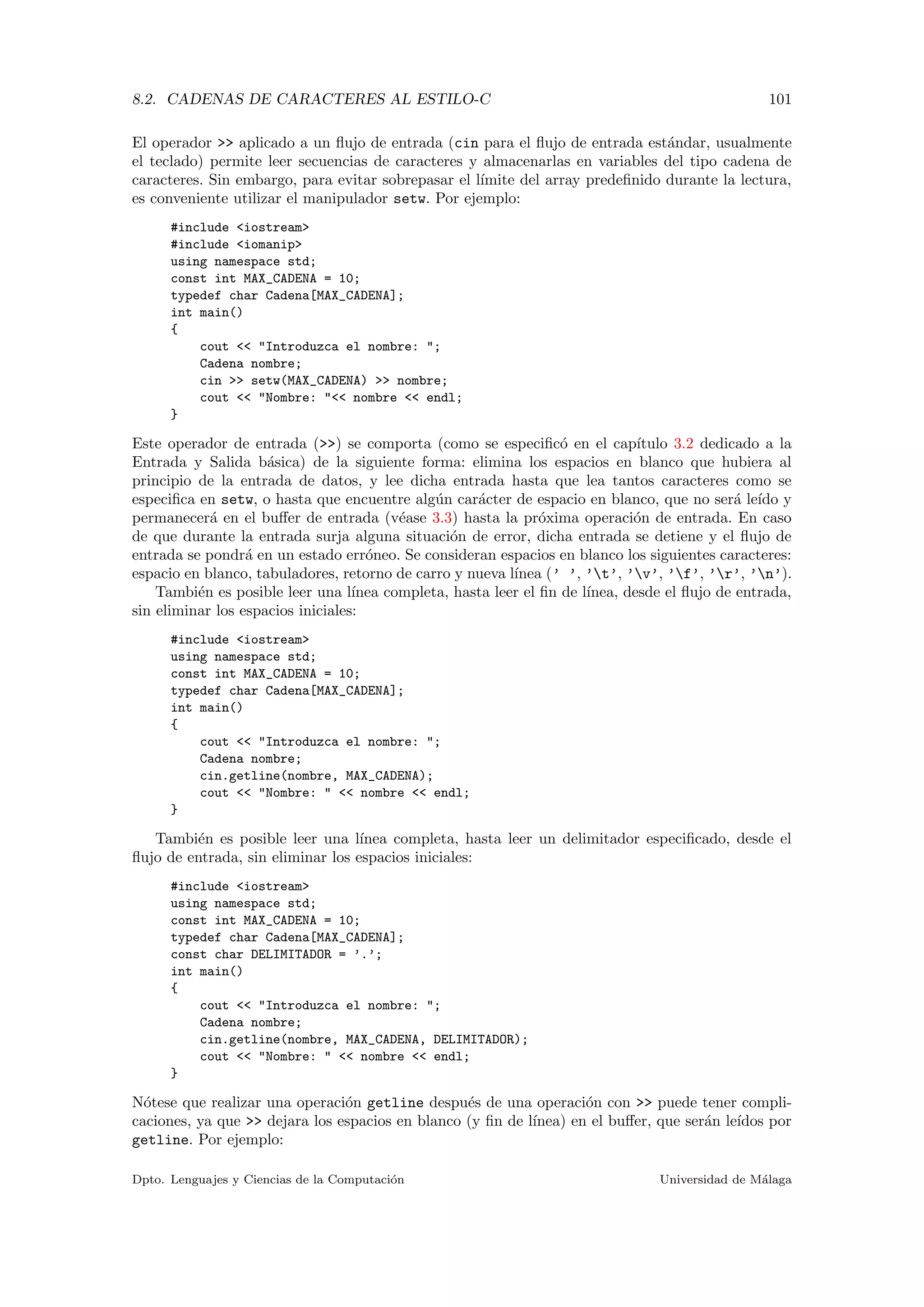 8.2. CADENAS DE CARACTERES AL ESTILO-C 101
El operador >> aplicado a un ﬂujo de entrada (cin para el ﬂujo de entrada est´andar, usualmente
el teclado) permite leer secuencias de caracteres y almacenarlas en variables del tipo cadena de
caracteres. Sin embargo, para evitar sobrepasar el l´ımite del array predeﬁnido durante la lectura,
es conveniente utilizar el manipulador setw. Por ejemplo:
#include <iostream>
#include <iomanip>
using namespace std;
const int MAX_CADENA = 10;
typedef char Cadena[MAX_CADENA];
int main()
{
cout << "Introduzca el nombre: ";
Cadena nombre;
cin >> setw(MAX_CADENA) >> nombre;
cout << "Nombre: "<< nombre << endl;
}
Este operador de entrada (>>) se comporta (como se especiﬁc´o en el cap´ıtulo 3.2 dedicado a la
Entrada y Salida b´asica) de la siguiente forma: elimina los espacios en blanco que hubiera al
principio de la entrada de datos, y lee dicha entrada hasta que lea tantos caracteres como se
especiﬁca en setw, o hasta que encuentre alg´un car´acter de espacio en blanco, que no ser´a le´ıdo y
permanecer´a en el buﬀer de entrada (v´ease 3.3) hasta la pr´oxima operaci´on de entrada. En caso
de que durante la entrada surja alguna situaci´on de error, dicha entrada se detiene y el ﬂujo de
entrada se pondr´a en un estado err´oneo. Se consideran espacios en blanco los siguientes caracteres:
espacio en blanco, tabuladores, retorno de carro y nueva l´ınea (’ ’, ’t’, ’v’, ’f’, ’r’, ’n’).
Tambi´en es posible leer una l´ınea completa, hasta leer el ﬁn de l´ınea, desde el ﬂujo de entrada,
sin eliminar los espacios iniciales:
#include <iostream>
using namespace std;
const int MAX_CADENA = 10;
typedef char Cadena[MAX_CADENA];
int main()
{
cout << "Introduzca el nombre: ";
Cadena nombre;
cin.getline(nombre, MAX_CADENA);
cout << "Nombre: " << nombre << endl;
}
Tambi´en es posible leer una l´ınea completa, hasta leer un delimitador especiﬁcado, desde el
ﬂujo de entrada, sin eliminar los espacios iniciales:
#include <iostream>
using namespace std;
const int MAX_CADENA = 10;
typedef char Cadena[MAX_CADENA];
const char DELIMITADOR = ’.’;
int main()
{
cout << "Introduzca el nombre: ";
Cadena nombre;
cin.getline(nombre, MAX_CADENA, DELIMITADOR);
cout << "Nombre: " << nombre << endl;
}
N´otese que realizar una operaci´on getline despu´es de una operaci´on con >> puede tener compli-
caciones, ya que >> dejara los espacios en blanco (y ﬁn de l´ınea) en el buﬀer, que ser´an le´ıdos por
getline. Por ejemplo:
Dpto. Lenguajes y Ciencias de la Computaci´on Universidad de M´alaga
 