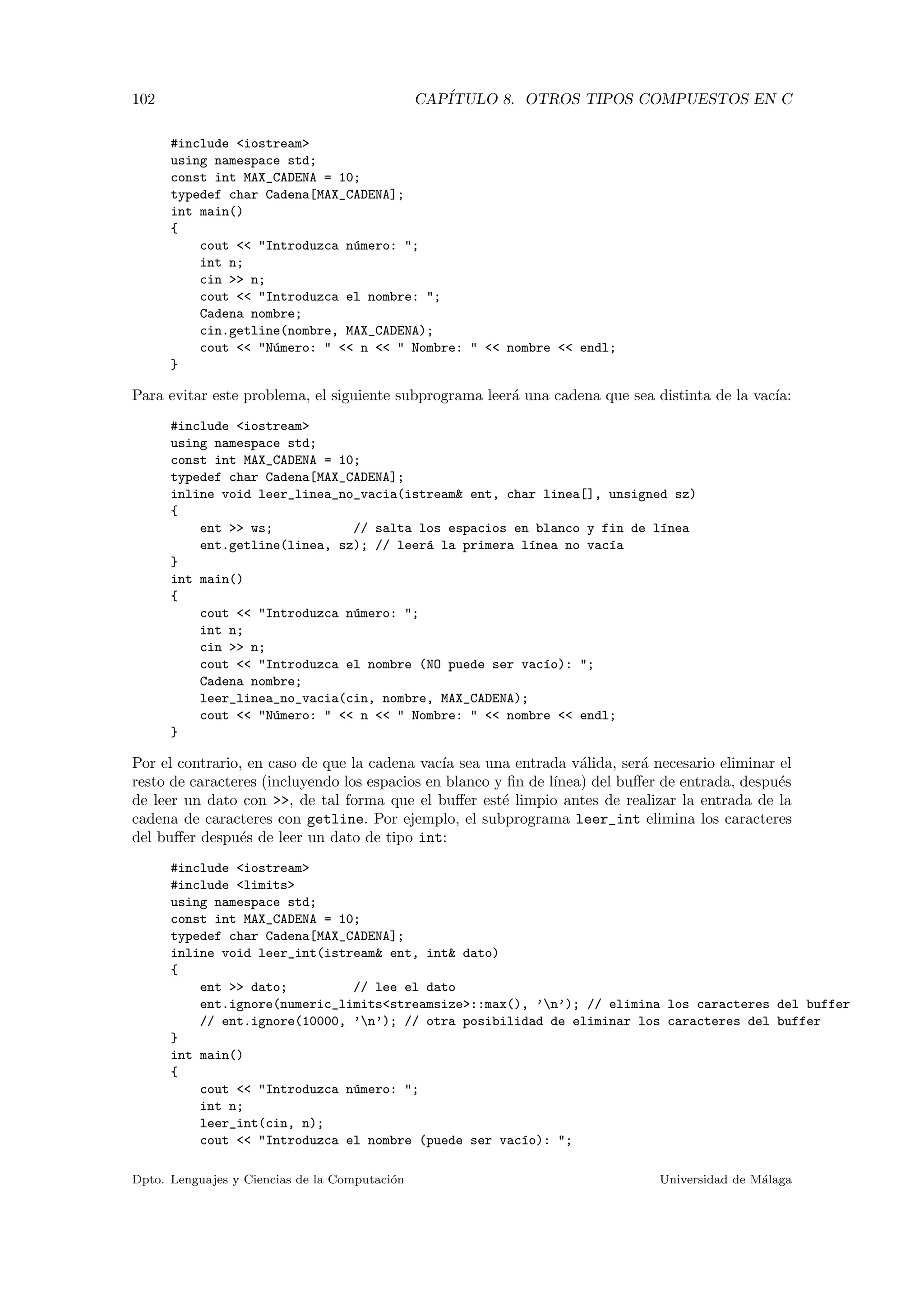 102 CAP´ITULO 8. OTROS TIPOS COMPUESTOS EN C
#include <iostream>
using namespace std;
const int MAX_CADENA = 10;
typedef char Cadena[MAX_CADENA];
int main()
{
cout << "Introduzca n´umero: ";
int n;
cin >> n;
cout << "Introduzca el nombre: ";
Cadena nombre;
cin.getline(nombre, MAX_CADENA);
cout << "N´umero: " << n << " Nombre: " << nombre << endl;
}
Para evitar este problema, el siguiente subprograma leer´a una cadena que sea distinta de la vac´ıa:
#include <iostream>
using namespace std;
const int MAX_CADENA = 10;
typedef char Cadena[MAX_CADENA];
inline void leer_linea_no_vacia(istream& ent, char linea[], unsigned sz)
{
ent >> ws; // salta los espacios en blanco y fin de l´ınea
ent.getline(linea, sz); // leer´a la primera l´ınea no vac´ıa
}
int main()
{
cout << "Introduzca n´umero: ";
int n;
cin >> n;
cout << "Introduzca el nombre (NO puede ser vac´ıo): ";
Cadena nombre;
leer_linea_no_vacia(cin, nombre, MAX_CADENA);
cout << "N´umero: " << n << " Nombre: " << nombre << endl;
}
Por el contrario, en caso de que la cadena vac´ıa sea una entrada v´alida, ser´a necesario eliminar el
resto de caracteres (incluyendo los espacios en blanco y ﬁn de l´ınea) del buﬀer de entrada, despu´es
de leer un dato con >>, de tal forma que el buﬀer est´e limpio antes de realizar la entrada de la
cadena de caracteres con getline. Por ejemplo, el subprograma leer_int elimina los caracteres
del buﬀer despu´es de leer un dato de tipo int:
#include <iostream>
#include <limits>
using namespace std;
const int MAX_CADENA = 10;
typedef char Cadena[MAX_CADENA];
inline void leer_int(istream& ent, int& dato)
{
ent >> dato; // lee el dato
ent.ignore(numeric_limits<streamsize>::max(), ’n’); // elimina los caracteres del buffer
// ent.ignore(10000, ’n’); // otra posibilidad de eliminar los caracteres del buffer
}
int main()
{
cout << "Introduzca n´umero: ";
int n;
leer_int(cin, n);
cout << "Introduzca el nombre (puede ser vac´ıo): ";
Dpto. Lenguajes y Ciencias de la Computaci´on Universidad de M´alaga
 