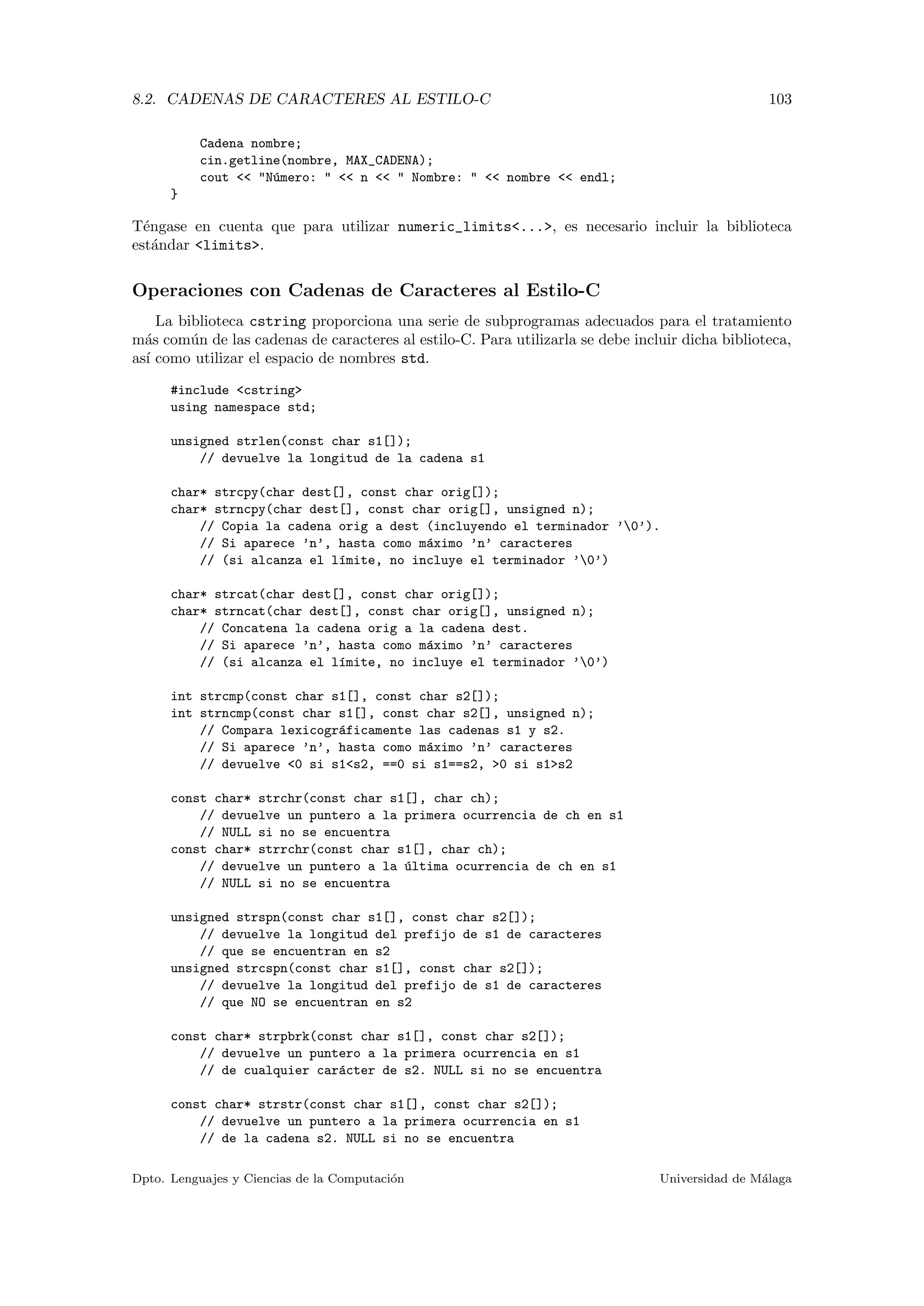 8.2. CADENAS DE CARACTERES AL ESTILO-C 103
Cadena nombre;
cin.getline(nombre, MAX_CADENA);
cout << "N´umero: " << n << " Nombre: " << nombre << endl;
}
T´engase en cuenta que para utilizar numeric_limits<...>, es necesario incluir la biblioteca
est´andar <limits>.
Operaciones con Cadenas de Caracteres al Estilo-C
La biblioteca cstring proporciona una serie de subprogramas adecuados para el tratamiento
m´as com´un de las cadenas de caracteres al estilo-C. Para utilizarla se debe incluir dicha biblioteca,
as´ı como utilizar el espacio de nombres std.
#include <cstring>
using namespace std;
unsigned strlen(const char s1[]);
// devuelve la longitud de la cadena s1
char* strcpy(char dest[], const char orig[]);
char* strncpy(char dest[], const char orig[], unsigned n);
// Copia la cadena orig a dest (incluyendo el terminador ’0’).
// Si aparece ’n’, hasta como m´aximo ’n’ caracteres
// (si alcanza el l´ımite, no incluye el terminador ’0’)
char* strcat(char dest[], const char orig[]);
char* strncat(char dest[], const char orig[], unsigned n);
// Concatena la cadena orig a la cadena dest.
// Si aparece ’n’, hasta como m´aximo ’n’ caracteres
// (si alcanza el l´ımite, no incluye el terminador ’0’)
int strcmp(const char s1[], const char s2[]);
int strncmp(const char s1[], const char s2[], unsigned n);
// Compara lexicogr´aficamente las cadenas s1 y s2.
// Si aparece ’n’, hasta como m´aximo ’n’ caracteres
// devuelve <0 si s1<s2, ==0 si s1==s2, >0 si s1>s2
const char* strchr(const char s1[], char ch);
// devuelve un puntero a la primera ocurrencia de ch en s1
// NULL si no se encuentra
const char* strrchr(const char s1[], char ch);
// devuelve un puntero a la ´ultima ocurrencia de ch en s1
// NULL si no se encuentra
unsigned strspn(const char s1[], const char s2[]);
// devuelve la longitud del prefijo de s1 de caracteres
// que se encuentran en s2
unsigned strcspn(const char s1[], const char s2[]);
// devuelve la longitud del prefijo de s1 de caracteres
// que NO se encuentran en s2
const char* strpbrk(const char s1[], const char s2[]);
// devuelve un puntero a la primera ocurrencia en s1
// de cualquier car´acter de s2. NULL si no se encuentra
const char* strstr(const char s1[], const char s2[]);
// devuelve un puntero a la primera ocurrencia en s1
// de la cadena s2. NULL si no se encuentra
Dpto. Lenguajes y Ciencias de la Computaci´on Universidad de M´alaga
 