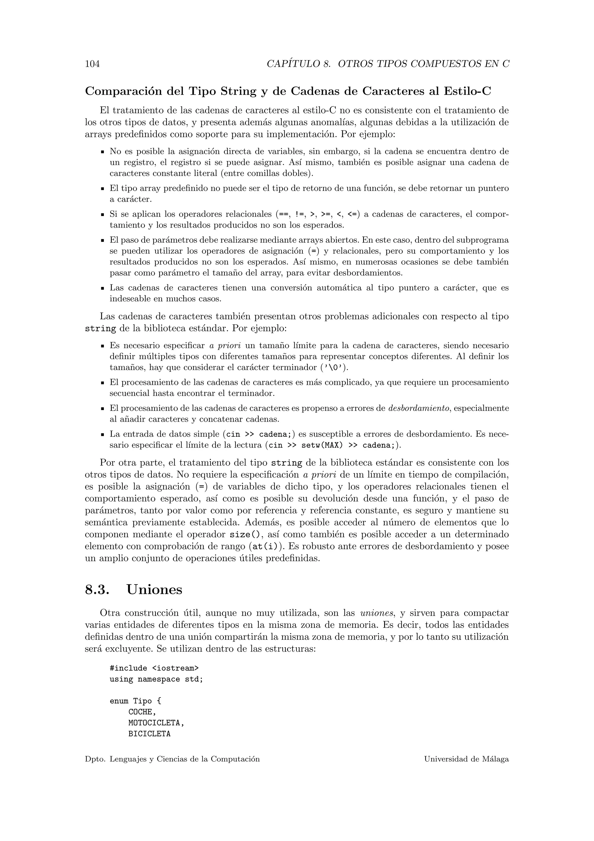 104 CAP´ITULO 8. OTROS TIPOS COMPUESTOS EN C
Comparaci´on del Tipo String y de Cadenas de Caracteres al Estilo-C
El tratamiento de las cadenas de caracteres al estilo-C no es consistente con el tratamiento de
los otros tipos de datos, y presenta adem´as algunas anomal´ıas, algunas debidas a la utilizaci´on de
arrays predeﬁnidos como soporte para su implementaci´on. Por ejemplo:
No es posible la asignaci´on directa de variables, sin embargo, si la cadena se encuentra dentro de
un registro, el registro si se puede asignar. As´ı mismo, tambi´en es posible asignar una cadena de
caracteres constante literal (entre comillas dobles).
El tipo array predeﬁnido no puede ser el tipo de retorno de una funci´on, se debe retornar un puntero
a car´acter.
Si se aplican los operadores relacionales (==, !=, >, >=, <, <=) a cadenas de caracteres, el compor-
tamiento y los resultados producidos no son los esperados.
El paso de par´ametros debe realizarse mediante arrays abiertos. En este caso, dentro del subprograma
se pueden utilizar los operadores de asignaci´on (=) y relacionales, pero su comportamiento y los
resultados producidos no son los esperados. As´ı mismo, en numerosas ocasiones se debe tambi´en
pasar como par´ametro el tama˜no del array, para evitar desbordamientos.
Las cadenas de caracteres tienen una conversi´on autom´atica al tipo puntero a car´acter, que es
indeseable en muchos casos.
Las cadenas de caracteres tambi´en presentan otros problemas adicionales con respecto al tipo
string de la biblioteca est´andar. Por ejemplo:
Es necesario especiﬁcar a priori un tama˜no l´ımite para la cadena de caracteres, siendo necesario
deﬁnir m´ultiples tipos con diferentes tama˜nos para representar conceptos diferentes. Al deﬁnir los
tama˜nos, hay que considerar el car´acter terminador (’0’).
El procesamiento de las cadenas de caracteres es m´as complicado, ya que requiere un procesamiento
secuencial hasta encontrar el terminador.
El procesamiento de las cadenas de caracteres es propenso a errores de desbordamiento, especialmente
al a˜nadir caracteres y concatenar cadenas.
La entrada de datos simple (cin >> cadena;) es susceptible a errores de desbordamiento. Es nece-
sario especiﬁcar el l´ımite de la lectura (cin >> setw(MAX) >> cadena;).
Por otra parte, el tratamiento del tipo string de la biblioteca est´andar es consistente con los
otros tipos de datos. No requiere la especiﬁcaci´on a priori de un l´ımite en tiempo de compilaci´on,
es posible la asignaci´on (=) de variables de dicho tipo, y los operadores relacionales tienen el
comportamiento esperado, as´ı como es posible su devoluci´on desde una funci´on, y el paso de
par´ametros, tanto por valor como por referencia y referencia constante, es seguro y mantiene su
sem´antica previamente establecida. Adem´as, es posible acceder al n´umero de elementos que lo
componen mediante el operador size(), as´ı como tambi´en es posible acceder a un determinado
elemento con comprobaci´on de rango (at(i)). Es robusto ante errores de desbordamiento y posee
un amplio conjunto de operaciones ´utiles predeﬁnidas.
8.3. Uniones
Otra construcci´on ´util, aunque no muy utilizada, son las uniones, y sirven para compactar
varias entidades de diferentes tipos en la misma zona de memoria. Es decir, todos las entidades
deﬁnidas dentro de una uni´on compartir´an la misma zona de memoria, y por lo tanto su utilizaci´on
ser´a excluyente. Se utilizan dentro de las estructuras:
#include <iostream>
using namespace std;
enum Tipo {
COCHE,
MOTOCICLETA,
BICICLETA
Dpto. Lenguajes y Ciencias de la Computaci´on Universidad de M´alaga
 