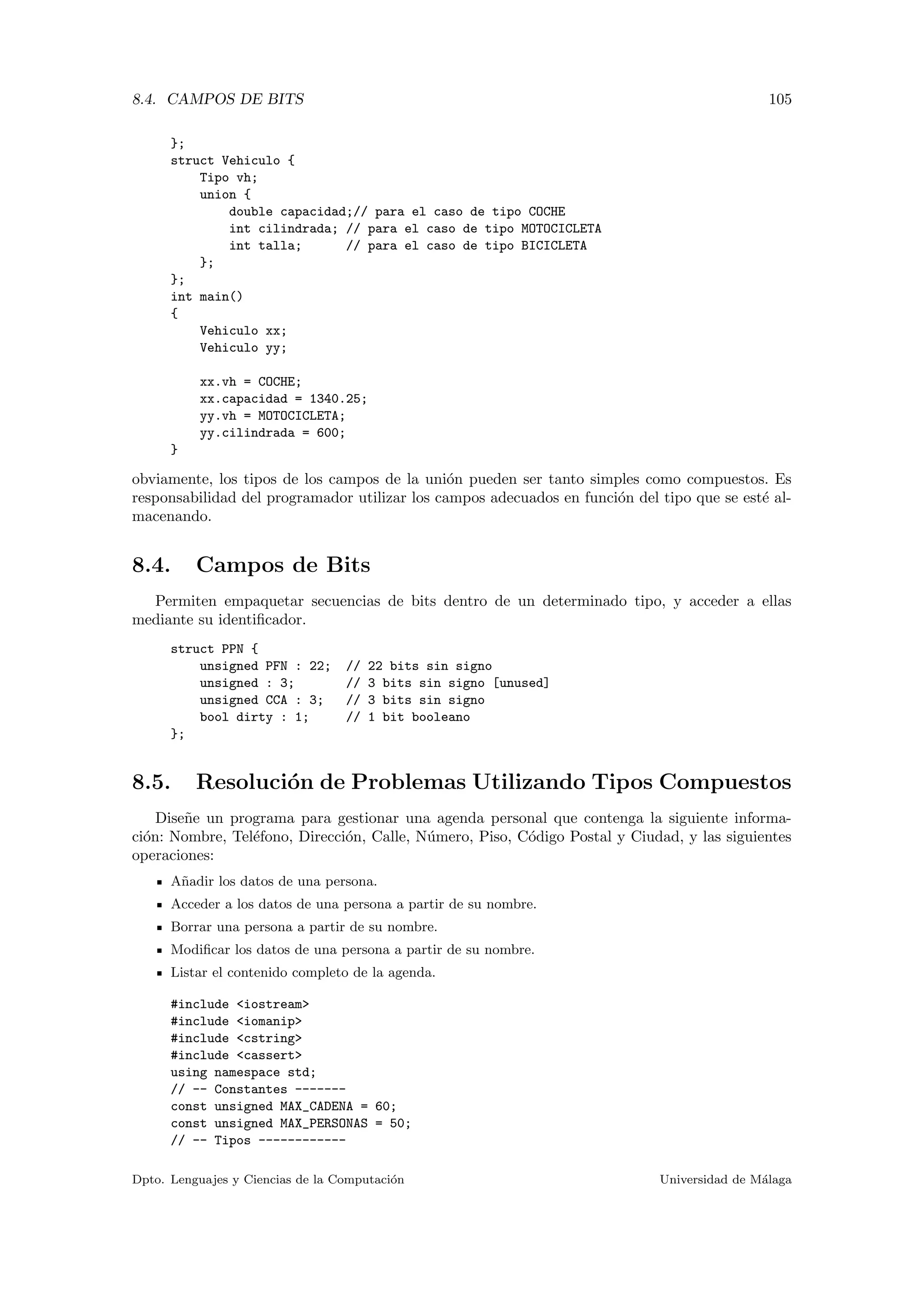 8.4. CAMPOS DE BITS 105
};
struct Vehiculo {
Tipo vh;
union {
double capacidad;// para el caso de tipo COCHE
int cilindrada; // para el caso de tipo MOTOCICLETA
int talla; // para el caso de tipo BICICLETA
};
};
int main()
{
Vehiculo xx;
Vehiculo yy;
xx.vh = COCHE;
xx.capacidad = 1340.25;
yy.vh = MOTOCICLETA;
yy.cilindrada = 600;
}
obviamente, los tipos de los campos de la uni´on pueden ser tanto simples como compuestos. Es
responsabilidad del programador utilizar los campos adecuados en funci´on del tipo que se est´e al-
macenando.
8.4. Campos de Bits
Permiten empaquetar secuencias de bits dentro de un determinado tipo, y acceder a ellas
mediante su identiﬁcador.
struct PPN {
unsigned PFN : 22; // 22 bits sin signo
unsigned : 3; // 3 bits sin signo [unused]
unsigned CCA : 3; // 3 bits sin signo
bool dirty : 1; // 1 bit booleano
};
8.5. Resoluci´on de Problemas Utilizando Tipos Compuestos
Dise˜ne un programa para gestionar una agenda personal que contenga la siguiente informa-
ci´on: Nombre, Tel´efono, Direcci´on, Calle, N´umero, Piso, C´odigo Postal y Ciudad, y las siguientes
operaciones:
A˜nadir los datos de una persona.
Acceder a los datos de una persona a partir de su nombre.
Borrar una persona a partir de su nombre.
Modiﬁcar los datos de una persona a partir de su nombre.
Listar el contenido completo de la agenda.
#include <iostream>
#include <iomanip>
#include <cstring>
#include <cassert>
using namespace std;
// -- Constantes -------
const unsigned MAX_CADENA = 60;
const unsigned MAX_PERSONAS = 50;
// -- Tipos ------------
Dpto. Lenguajes y Ciencias de la Computaci´on Universidad de M´alaga
 